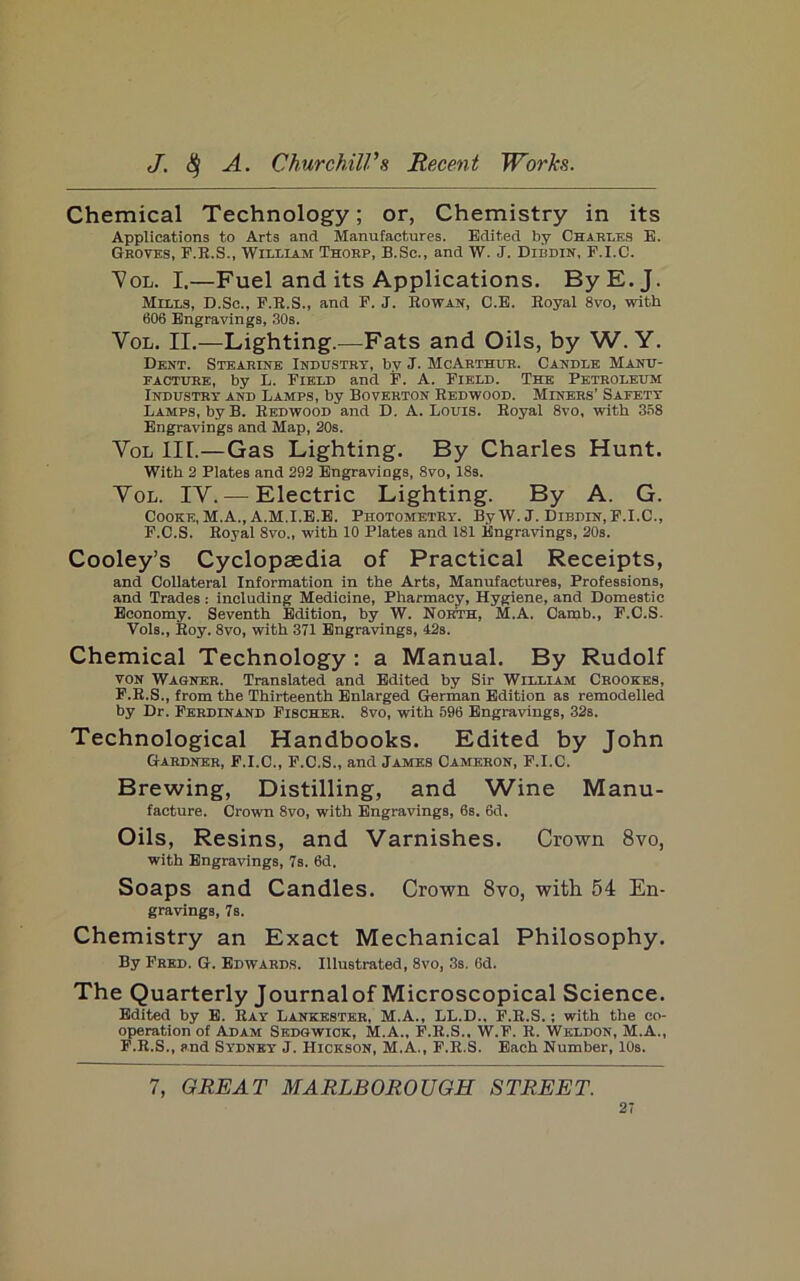 Chemical Technology; or, Chemistry in its Applications to Arts and Manufactures. Edited by Charm.s E. Groves, F.E.S., William Thorp, B.Sc., and W. J. Dibdin, F.I.C. 7ol. I.—Fuel and its Applications. ByE.J. Mills, D.Sc., F.R.S., and F. J. Eowan, C.E. Eoyal 8vo, with 606 Engravings, 30s. VoL. II.—Lighting.—Fats and Oils, by W. Y. Dent. Stearine Industry, by J. McArthur. Candle Manu- facture, by L. Field and F. A. Field. The Petroleum Industry and Lamps, by Boverton Eedwood. Miners’ Safety Lamps, by B. Eedwood and D. A. Louis. Eoyal 8vo, with 3S8 Engravings and Map, 20s. VoL in.—Gas Lighting. By Charles Hunt. With 2 Plates and 292 Engravings, 8vo, 18s. VoL. IV. — Electric Lighting. By A. G. Cooke, M.A., A.M.I.E.E. Photometry. By W. J. Dibdin, F.I.C., F.C.S. Royal 8vo., with 10 Plates and 181 Engravings, 20s. Cooley’s Cyclopaedia of Practical Receipts, and Collateral Information in the Arts, Manufactures, Professions, and Trades: including Medicine, Pharmacy, Hygiene, and Domestic Economy. Seventh Edition, by W. North, M.A. Camb., F.C.S. Vols., Eoy. 8vo, with 371 Engravings, 42s. Chemical Technology : a Manual. By Rudolf VON Wagner. Translated and Edited by Sir William Crookes, F.E.S., from the Thirteenth Enlarged German Edition as remodelled by Dr. Ferdinand Fischer. 8vo, with 596 Engravings, 32s. Technological Handbooks. Edited by John Gardner, F.I.C., F.C.S., and James Cameron, F.I.C. Brewing, Distilling, and Wine Manu- facture. Crown 8vo, with Engravings, 6s. 6d. Oils, Resins, and Varnishes. Crown 8vo, with Engravings, 7s. 6d. Soaps and Candles. Crown 8vo, with 54 En- gravings, 7s. Chemistry an Exact Mechanical Philosophy. By Fred. G. Edwards. Illustrated, 8vo, 3s. 6d. The Quarterly Journal of Microscopical Science. Edited by E. Ray Lankester, M.A., LL.D., F.E.S.; with the co- operation of Adam Sedgwick, M.A., F.E.S.. W.F. R. Weldon, M.A., F.E.S., s.nd Sydney J. Hickson, M.A., F.E.S. Each Number, 10s. 7, GREAT MARLBOROUGH STREET.