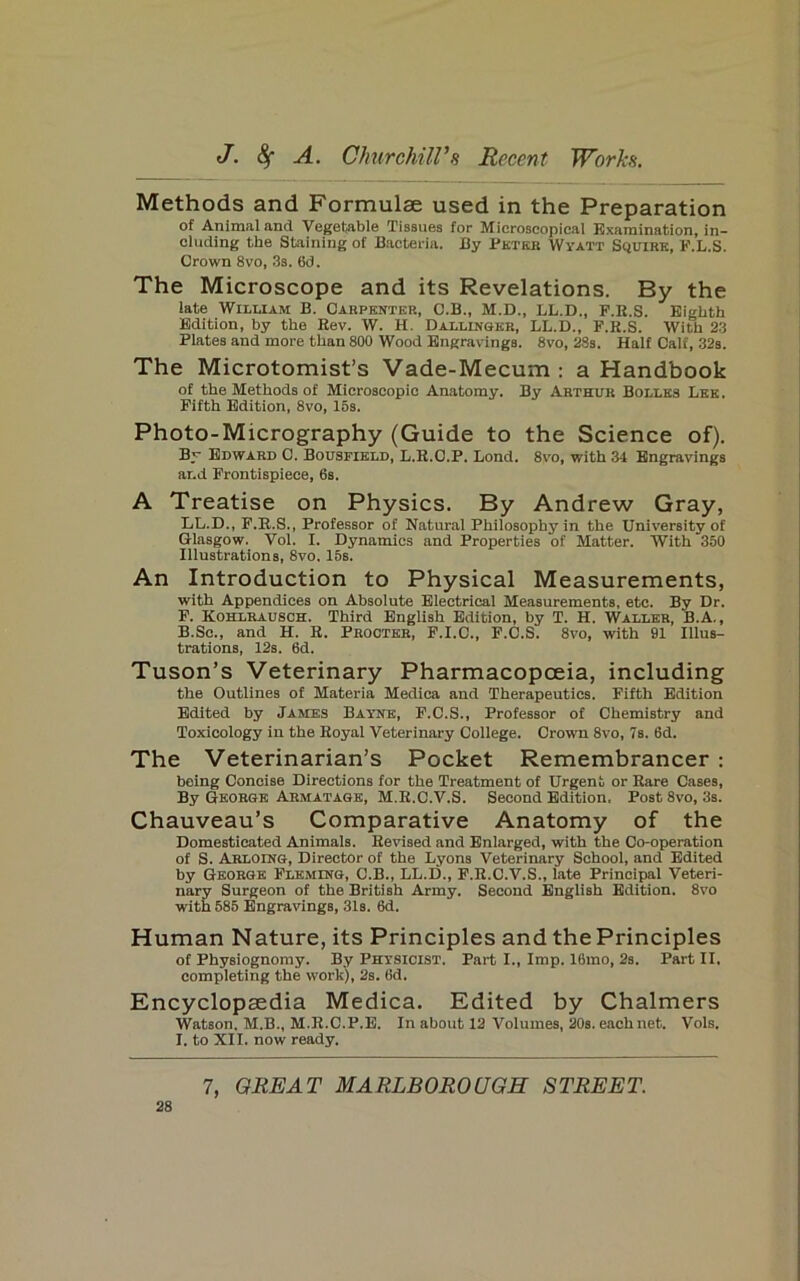 Methods and Formulae used in the Preparation of Animal and Vegetable Tissues for Microscopical Examination, in- cluding the Staining of Bacteria. By Bktkb Wyatt Scjuirk, K.L.S. Crown 8vo, 3s. 6d. The Microscope and its Revelations. By the late William B. Carpenter, C.B., M.D., LL.D., P.R.S. Eighth Edition, by the Rev. W. H. Dallingkr, LL.D., F.R.S. With 23 Plates and more than 800 Wood Engravings. 8vo, 28s. Half Calf, 32s. The Microtomist’s Vade-Mecum : a Handbook of the Methods of Microscopic Anatomy. By Arthur Bolles Lee. Fifth Edition, 8vo, 16s. Photo-Micrography (Guide to the Science of). By Edward C. Bousfield, L.R.C.P. Lond. 8vo, with 34 Engravings ar.d Frontispiece, 6s. A Treatise on Physics. By Andrew Gray, LL.D., F.R.S., Professor of Natural Philosophy in the University of Glasgow. Vol. I. Dynamics and Properties of Matter. With 350 Illustrations, 8vo. 15s. An Introduction to Physical Measurements, with Appendices on Absolute Electrical Measurements, etc. By Dr. F. Kohlhausoh. Third English Edition, by T. H. Waller, B.A. , B.Sc., and H. R. Procter, F.I.C., F.C.S. 8vo, with 91 Illus- trations, 12s. 6d. Tuson’s Veterinary Pharmacopoeia, including the Outlines of Materia Medica and Therapeutics. Fifth Edition Edited by James Bayne, F.C.S., Professor of Chemistry and Toxicology in the Royal Veterinary College. Crown 8vo, 7s. 6d. The Veterinarian’s Pocket Remembrancer : being Concise Directions for the Treatment of Urgent or Rare Cases, By George Armatage, M.R.C.V.S. Second Edition, Post 8vo, 3s. Chauveau’s Comparative Anatomy of the Domesticated Animals. Revised and Enlarged, with the Co-operation of S. Arloing, Director of the Lyons Veterinary School, and Edited by George Fleming, C.B., LL.D., F.R.O.V.S., late Principal Veteri- nary Surgeon of the British Army. Second English Edition. 8vo with 585 Engravings, 31s. 6d. Human Nature, its Principles and the Principles of Physiognomy. By Physicist. Part I., Imp. 16mo, 2s. Part II. completing the work), 2s. 6d. Encyclopaedia Medica. Edited by Chalmers Watson, M.B., M.R.C.P.B. In about 12 Volumes, 20s. each net. Vols. I. to XII. now ready.
