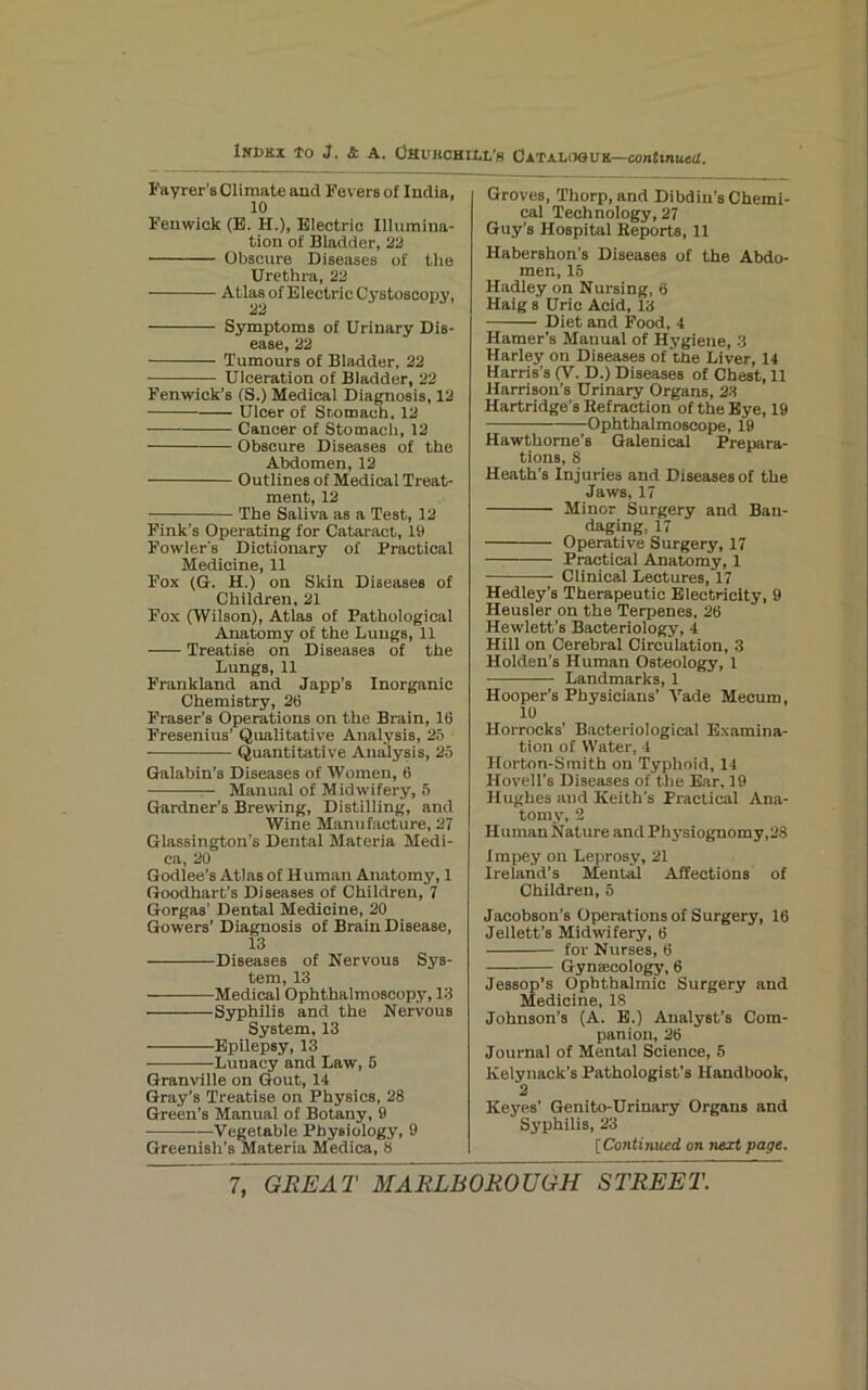 I’ayrer’s Climate aud JCevers of India, 10 Fenwick (E. H.), Electric Illumina- tion of Bladder, 22 Obscure Diseases of the Urethra, 22 Atlas of Electric Cystoscopy, ^2 Symptoms of Urinary Dis- ease, 22 Tumours of Bladder, 22 Ulceration of Bladder, 22 Fenwick’s (S.) Medical Diagnosis, 12 Ulcer of Stomach. 12 — Cancer of Stomach, 12 Obscure Diseases of the Abdomen, 12 Outlines of Medical Treat- ment, 12 The Saliva as a Test, 12 Fink’s Operating for Cataract, 19 Fowler's Dictionary of Practical Medicine, 11 Fox (G. H.) on Skin Diseases of Children, 21 Fox (Wilson), Atlas of Pathological Anatomy of the Lungs, 11 Treatise on Diseases of the Lungs, 11 Frankland and Japp’s Inorganic Chemistry, 26 Fraser’s Operations on the Brain, 16 Fresenius’ Qualitative Analysis, 2b Quantitative Analysis, 25 Galabin’s Diseases of Women, 6 Manual of Midwifery, 5 Gardner’s Brewing, Distilling, and Wine Manufacture, 27 Glassington’s Dental Materia Medi- ca, 20 Godlee’s Atlas of Human Anatomy, 1 Goodhart’s Diseases of Children, 7 Gorgas’ Dental Medicine, 20 Gowers’ Diagnosis of Brain Disease, 13 Diseases of Nervous Sys- tem, 13 Medical Ophthalmoscopy, 13 Syphilis and the Nervous System, 13 Epilepsy, 13 Lunacy and Law, 5 Granville on Gout, 14 Gray’s Treatise on Physics, 28 Green’s Manual of Botany, 9 ——Vegetable Physiology, 9 Greenish’s Materia Medica, 8 Groves, Thorp, and Dibdiu’s Chemi- cal Technology, 27 Guy’s Hospital Keports, 11 Habershon’s Diseases of the Abdo- men, 15 Hadley on Nursing, 6 Haig s Uric Acid, 13 Diet and Food, 4 Hamer’s Manual of Hygiene, 3 Harley on Diseases of the Liver, 14 Harris’s (V. D.) Diseases of Chest, 11 Harrison’s Urinary Organs, 2-S Hartridge’s Refraction of the Bye, 19 Ophthalmoscope, 19 Hawthorne’s Galenical Prepara- tions, 8 Heath’s Injuries and Diseases of the Jaws, 17 Minor Surgery and Ban- daging, 17 Operative Surgery, 17 Practical Anatomy, 1 Clinical Lectures, 17 Hedley’s Therapeutic Electricity, 9 Heusler on the Terpenes, 26 Hewlett’s Bacteriology, 4 Hill on Cerebral Circulation, 3 Holden’s Human Osteology, 1 Landmarks, 1 Hooper’s Physicians’ A'ade Mecum, 10 Horrocks’ Bacteriological Examina- tion of Water, 4 Horton-Smith on Typhoid, 14 Hovell’s Diseases of the Ear, 19 Hughes and Keith’s Practical Ana- tomy, 2 Human Nature and Physiognomy,28 I mpey on Leprosy, 21 Ireland’s Mental Affections of Children, 5 Jacobson’s Operations of Surgery, 16 Jellett’s Midwifery, 6 for Nurses, 6 Gynaecology, 6 Jessop’s Ophthalmic Surgery and Medicine, 18 Johnson’s (A. B.) Analyst’s Com- panion, 26 Journal of Mental Science, 5 Kelynack’s Pathologist’s Handbook, 2 Keyes’ Genito-Urinary Organs and Syphilis, 23 [Continued on next page.