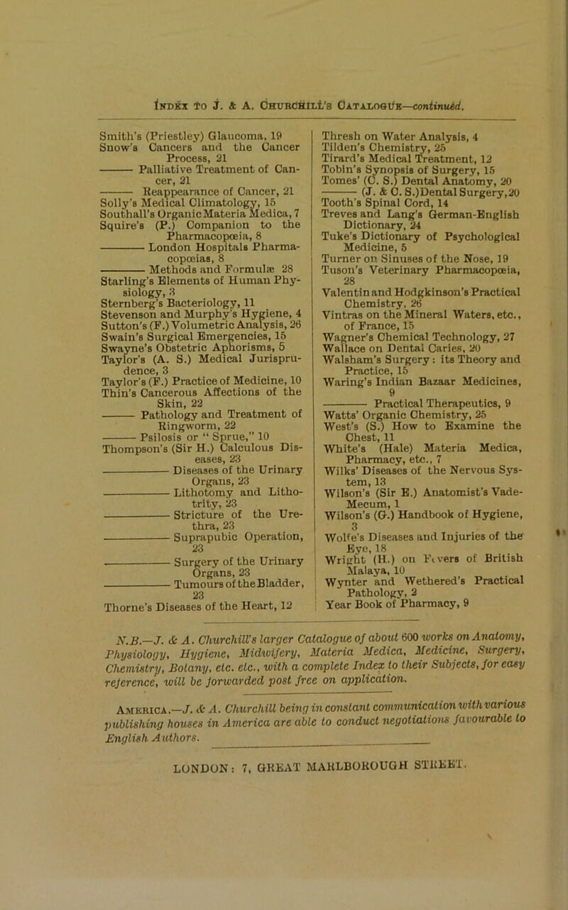 <NDKX to j. 4 A. OHVBdHILt’S OATAXOSt/K—Con«nu*<. Smith’s (Priestley) Glaucoma, 19 Snow’s Cancers and the Cancer Process, 31 Palliative Treatment of Can- cer, 21 Reappearance of Cancer, 21 Solly’s Medical Climatology, 15 Southall’s OrganicMateria Medica, 7 Squire’s (P.) Companion to the Pharmacopoeia, 8 London Hospitals Pharma- copoeias, 8 Methods and Formula; 28 Starling’s Elements of Human Phy- siology, 3 Sternberg’s Bacteriology, 11 Stevenson and Murphy’s Hygiene, 4 Sutton’s (F.) Volumetric Analysis, 26 Swain’s Surgical Emergencies, 15 Swayne’s Obstetric Aphorisms, 5 Taylor’s (A. S.) Medical Jurispru- dence, 3 Taylor’s (F.) Practice of Medicine, 10 Thin’s Cancerous Affections of the Skin, 22 Pathology and Treatment of Ringworm, 22 Psilosis or “ Sprue,” 10 Thompson’s (Sir H.) Calculous Dis- eases, 23 Diseases of the Urinary Organs, 23 Lithotomy and Litho- trlty, 23 Stricture of the Ure- thra, 23 Suprapubic Operation, 23 Surgery of the Urinary Organs, 23 Tumours of the Bladder, 23 Thorne’s Diseases of the Heart, 12 Thresh on Water Analysis, 4 Tilden’s Chemistry, 25 Tirard’s Medical Treatment, 12 Tobin’s Synopsis of Surgery, 15 Tomes’ (C. S.) Dental Anatomy, 20 (J. 4 C. S.)DentalSurgery,20 Tooth’s Spinal Cord, 14 Treves and Lang’s Qerman-Bnglish Dictionary, 24 Tuke’s Dictionary of Psychological Medicine, 5 Turner on Sinuses of the Nose, 19 Tuson’s Veterinary Pharmacopceia, 28 Valentin and Hodgkinson’s Practical Chemistry. 26 Vintras on the Mineral Waters, etc., of France, 15 Wagner’s Chemical Technology, 27 Wallace on Dental Caries, 20 Walsham’s Surgery: its Theory and Practice, 15 Waring’s Indian Bazaar Medicines, 9 Practical Therapeutics, 9 Watts’ Organic Chemistry, 25 West’s (S.) How to Examine the Chest, 11 White’s (Hale) Materia Medica, Pharmacy, etc., 7 Wilks’ Diseases of the Nervous Sys- tem, 13 Wilson’s (Sir E.) Anatomist’s Vade- Mecum, 1 Wilson’s (G.) Handbook of Hygiene, 3 Wolfe’s Diseases and Injuries of the Eye, 18 Wright (H.) on Fivers of British Malaya, 10 Wynter and Wethered’s Practical jPathology, 2 Year Book of Pharmacy, 9 N.B.—J. & A. Churchill’s larger CaiaXogue of about 600 works on Anatomy, Physiology, Hygiene, Midwifery, Materia Medica, Medicine, Surgery, Chemistry, Botany, etc. etc., with a complete Index to their Subjects, for easy reference, will be forwarded post free on application. America..—J. ife A. Churchill being in constant communication with various publishing houses in America are able to conduct negotiations favourable to English Authors.
