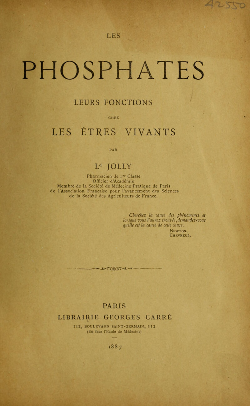 PHOSPHATES LEURS FONCTIONS CHEZ LES ÊTRES VIVANTS PAR L«' JOLLY Pharmacien de i'? Classe Officier d’Académie Membre de la Société de Médecine Pratique de Paris de l'Association Française pour l’avancement des Sciences de la Société des Agriculteurs de France. Cherchez la cause des phénomènes et lorsque vous l’aurez trouvée ^demandez-vous quelle est la cause de cette cause. Newton. Chf.vreul. PARIS LIBRAIRIE GEORGES CARRÉ II2, BOULEVARD SAINT-GERMAIN, II2 (En face l'Ecole de NVdecine) 1887