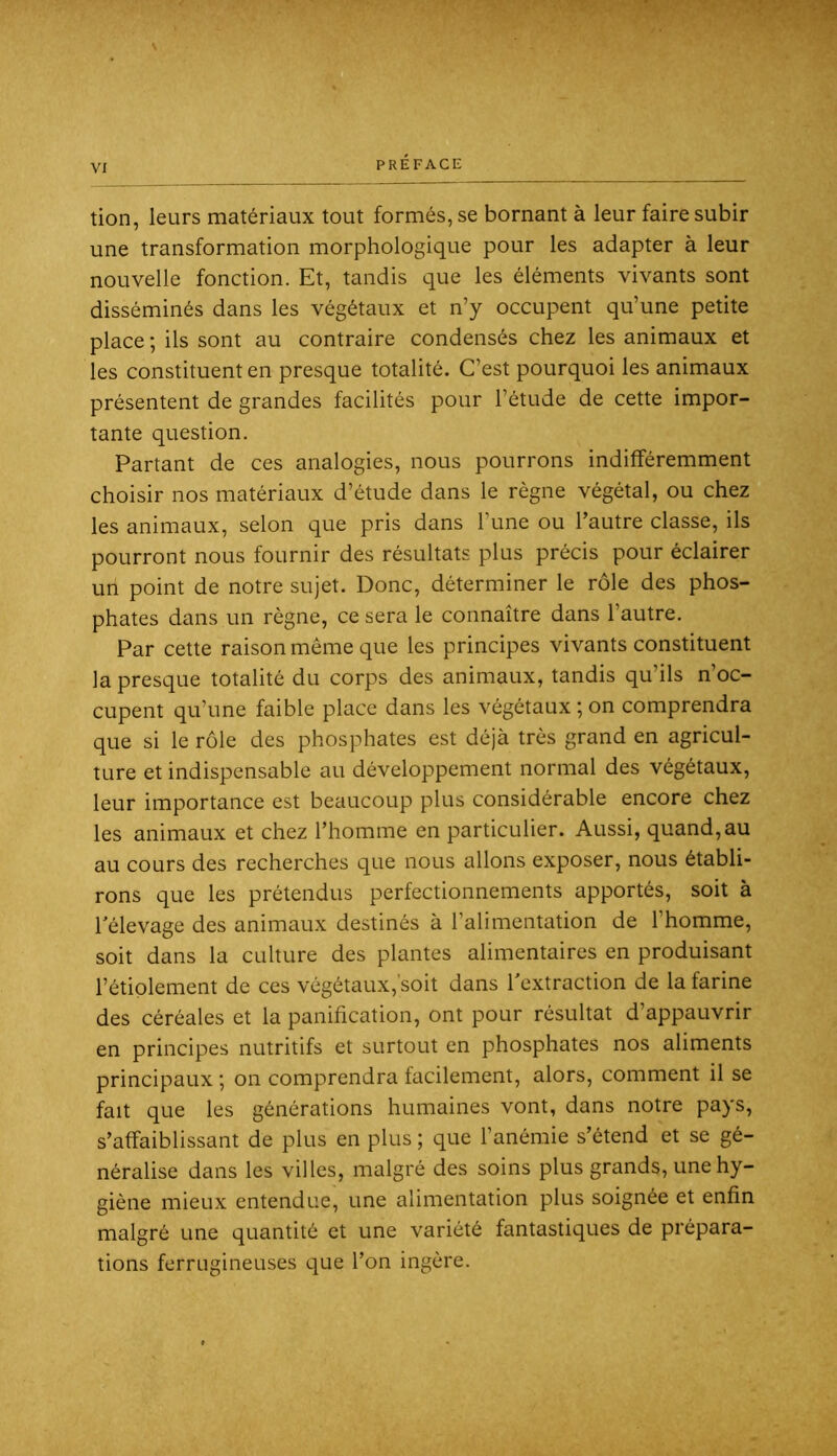 tion, leurs matériaux tout formés, se bornant à leur faire subir une transformation morphologique pour les adapter à leur nouvelle fonction. Et, tandis que les éléments vivants sont disséminés dans les végétaux et n’y occupent qu’une petite place ; ils sont au contraire condensés chez les animaux et les constituent en presque totalité. C’est pourquoi les animaux présentent de grandes facilités pour l’étude de cette impor- tante question. Partant de ces analogies, nous pourrons indifféremment choisir nos matériaux d’étude dans le règne végétal, ou chez les animaux, selon que pris dans l’une ou l’autre classe, ils pourront nous fournir des résultats plus précis pour éclairer un point de notre sujet. Donc, déterminer le rôle des phos- phates dans un règne, ce sera le connaître dans l’autre. Par cette raison même que les principes vivants constituent la presque totalité du corps des animaux, tandis qu’ils n’oc- cupent qu’une faible place dans les végétaux ; on comprendra que si le rôle des phosphates est déjà très grand en agricul- ture et indispensable au développement normal des végétaux, leur importance est beaucoup plus considérable encore chez les animaux et chez l’homme en particulier. Aussi, quand,au au cours des recherches que nous allons exposer, nous établi- rons que les prétendus perfectionnements apportés, soit à l'élevage des animaux destinés à l’alimentation de l’homme, soit dans la culture des plantes alimentaires en produisant l’étiolement de ces végétaux,'soit dans l'extraction de la farine des céréales et la panification, ont pour résultat d’appauvrir en principes nutritifs et surtout en phosphates nos aliments principaux ; on comprendra facilement, alors, comment il se fait que les générations humaines vont, dans notre pays, s’affaiblissant de plus en plus ; que l’anémie s’étend et se gé- néralise dans les villes, malgré des soins plus grands, une hy- giène mieux entendue, une alimentation plus soignée et enfin malgré une quantité et une variété fantastiques de prépara- tions ferrugineuses que l’on ingère.
