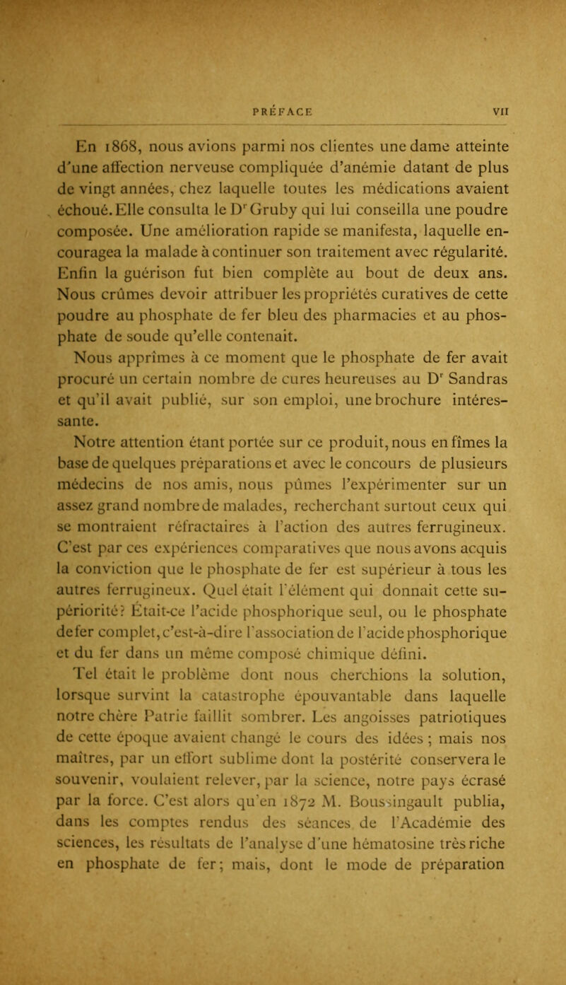 En 1868, nous avions parmi nos clientes une dame atteinte d^une affection nerveuse compliquée d’anémie datant de plus de vingt années, chez laquelle toutes les médications avaient échoué. Elle consulta le D‘‘Gruby qui lui conseilla une poudre composée. Une amélioration rapide se manifesta, laquelle en- couragea la malade à continuer son traitement avec régularité. Enfin la guérison fut bien complète au bout de deux ans. Nous crûmes devoir attribuer les propriétés curatives de cette poudre au phosphate de fer bleu des pharmacies et au phos- phate de soude qu’elle contenait. Nous apprîmes à ce moment que le phosphate de fer avait procuré un certain nombre de cures heureuses au D' Sandras et qu’il avait publié, sur son emploi, une brochure intéres- sante. Notre attention étant portée sur ce produit, nous en fîmes la base de quelques préparations et avec le concours de plusieurs médecins de nos amis, nous pûmes l’expérimenter sur un assez grand nombre de malades, recherchant surtout ceux qui se montraient réfractaires à l’action des autres ferrugineux. C’est par ces expériences comparatives que nous avons acquis la conviction que le phosphate de fer est supérieur à tous les autres ferrugineux. Quel était l’élément qui donnait cette su- périorité? Etait-ce l’acide phosphorique seul, ou le phosphate defer complet, c’est-à-dire l’association de l’acide phosphorique et du fer dans un même composé chimique défini. Tel était le problème dont nous cherchions la solution, lorsque survint la catastrophe épouvantable dans laquelle notre chère Patrie faillit sombrer. Les angoisses patriotiques de cette époque avaient changé le cours des idées ; mais nos maîtres, par un effort sublime dont la postérité conservera le souvenir, voulaient relever, par la science, notre pays écrasé par la force. C’est alors qu’en 1872 M. Boussingault publia, dans les comptes rendus des séances de l’Académie des sciences, les résultats de l’analyse d’une hématosine très riche en phosphate de fer; mais, dont le mode de préparation