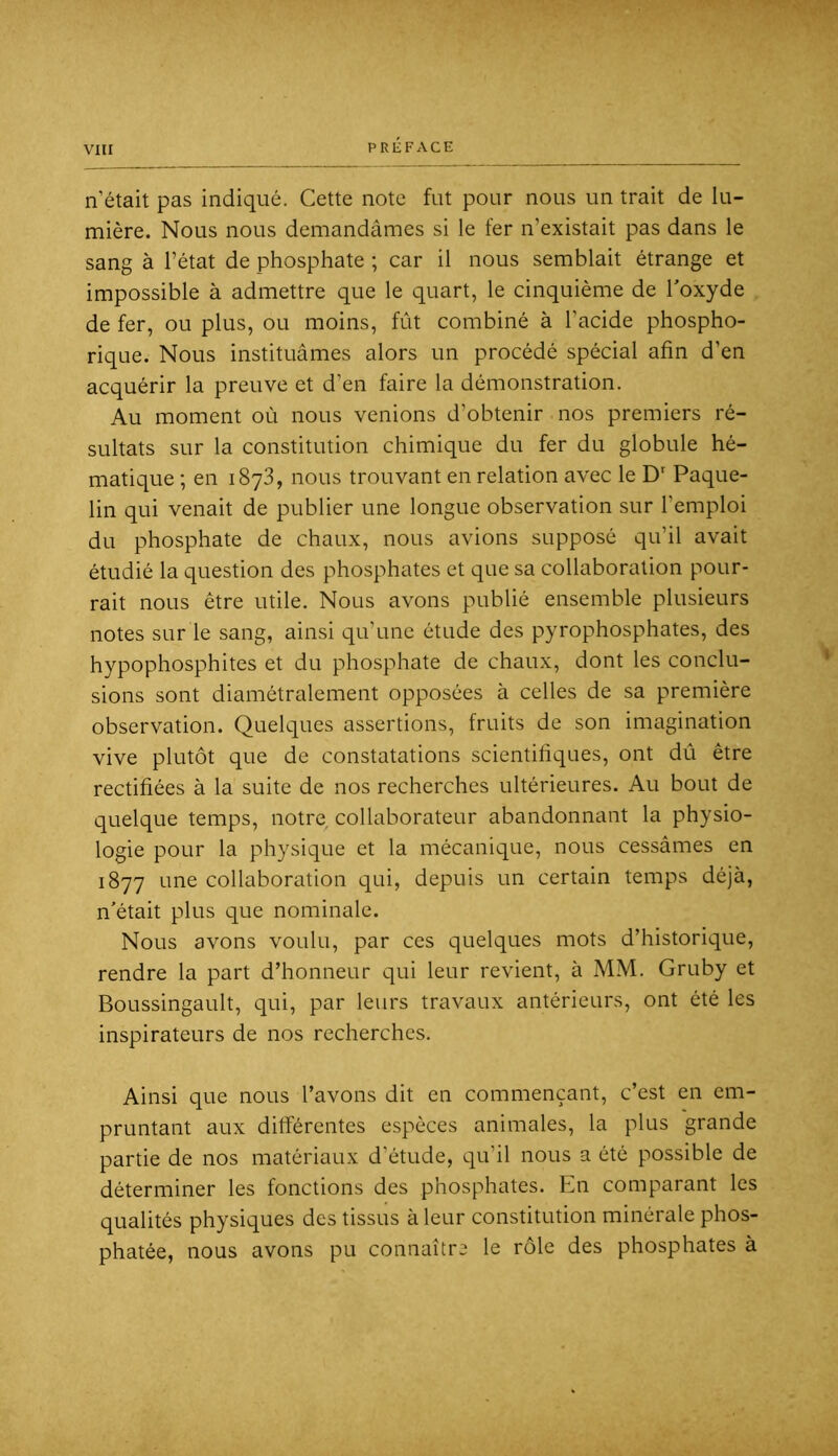 n’était pas indiqué. Cette note fut pour nous un trait de lu- mière. Nous nous demandâmes si le fer n’existait pas dans le sang à l’état de phosphate ; car il nous semblait étrange et impossible à admettre que le quart, le cinquième de Toxyde de fer, ou plus, ou moins, fût combiné à l’acide phospho- rique. Nous instituâmes alors un procédé spécial afin d’en acquérir la preuve et d’en faire la démonstration. Au moment où nous venions d’obtenir nos premiers ré- sultats sur la constitution chimique du fer du globule hé- matique ; en i8y3, nous trouvant en relation avec le D'' Paque- lin qui venait de publier une longue observation sur l’emploi du phosphate de chaux, nous avions supposé qu’il avait étudié la question des phosphates et que sa collaboration pour- rait nous être utile. Nous avons publié ensemble plusieurs notes sur le sang, ainsi qu’une étude des pyrophosphates, des hypophosphites et du phosphate de chaux, dont les conclu- sions sont diamétralement opposées à celles de sa première observation. Quelques assertions, fruits de son imagination vive plutôt que de constatations scientifiques, ont dû être rectifiées à la suite de nos recherches ultérieures. Au bout de quelque temps, notre collaborateur abandonnant la physio- logie pour la physique et la mécanique, nous cessâmes en 1877 une collaboration qui, depuis un certain temps déjà, n’était plus que nominale. Nous avons voulu, par ces quelques mots d’historique, rendre la part d’honneur qui leur revient, à MM. Gruby et Boussingault, qui, par leurs travaux antérieurs, ont été les inspirateurs de nos recherches. Ainsi que nous l’avons dit en commençant, c’est en em- pruntant aux differentes espèces animales, la plus grande partie de nos matériaux d’étude, qu’il nous a été possible de déterminer les fonctions des phosphates. En comparant les qualités physiques des tissus à leur constitution minérale phos- phatée, nous avons pu connaîtra le rôle des phosphates à