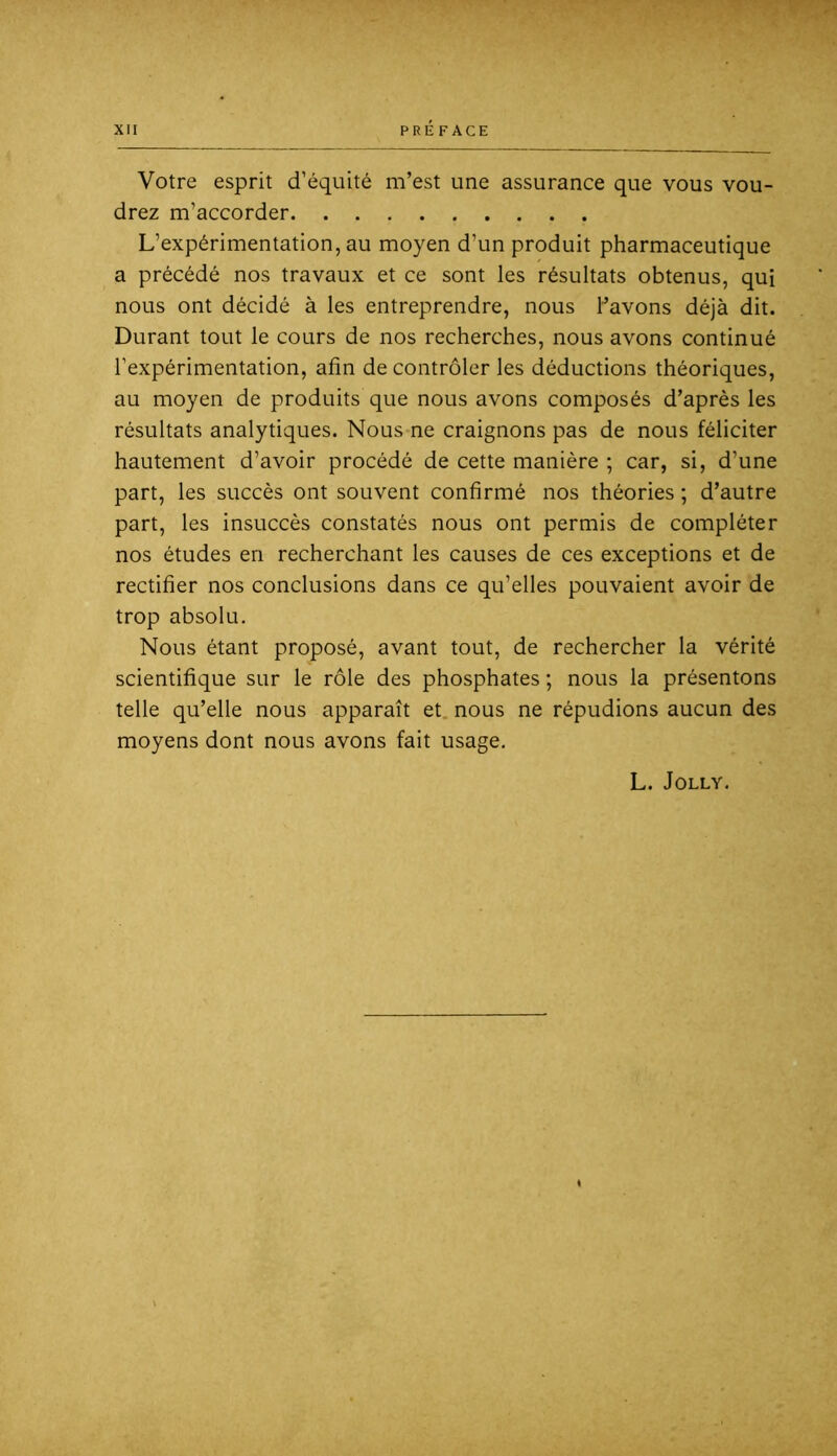 Votre esprit d’équité m’est une assurance que vous vou- drez m’accorder L’expérimentation, au moyen d’un produit pharmaceutique a précédé nos travaux et ce sont les résultats obtenus, qui nous ont décidé à les entreprendre, nous havons déjà dit. Durant tout le cours de nos recherches, nous avons continué l’expérimentation, afin de contrôler les déductions théoriques, au moyen de produits que nous avons composés d’après les résultats analytiques. Nous ne craignons pas de nous féliciter hautement d’avoir procédé de cette manière ; car, si, d’une part, les succès ont souvent confirmé nos théories ; d’autre part, les insuccès constatés nous ont permis de compléter nos études en recherchant les causes de ces exceptions et de rectifier nos conclusions dans ce qu’elles pouvaient avoir de trop absolu. Nous étant proposé, avant tout, de rechercher la vérité scientifique sur le rôle des phosphates ; nous la présentons telle qu’elle nous apparaît et. nous ne répudions aucun des moyens dont nous avons fait usage. L. JOLLY.