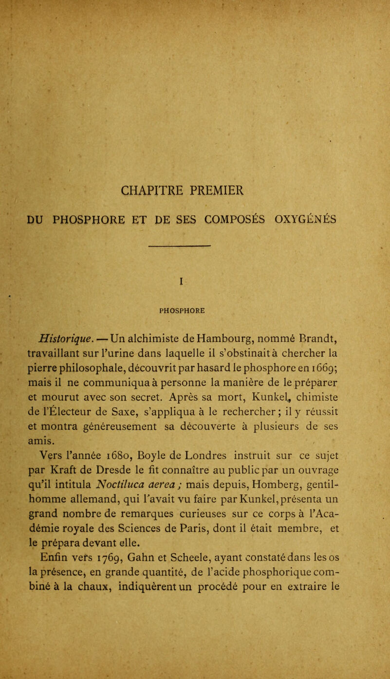 CHAPITRE PREMIER DU PHOSPHORE ET DE SES COMPOSÉS OXYGÉNÉS I PHOSPHORE Historique. — Un alchimiste de Hambourg, nommé Brandt, travaillant surTurine dans laquelle il s’obstinait à chercher la pierre philosophale, découvrit par hasard le phosphore en 1669; mais il ne communiqua à personne la manière de le préparer et mourut avec son secret. Après sa mort, Kunkel, chimiste de l’Électeur de Saxe, s’appliqua à le rechercher ; il y réussit et montra généreusement sa découverte à plusieurs de ses amis. Vers l’année 1680, Boyle de Londres instruit sur ce sujet par Kraft de Dresde le fit connaître au public par un ouvrage qu’il intitula ISJoctiluca aerea ; mais depuis, Homberg, gentil- homme allemand, qui Pavait vu faire par Kunkel, présenta un grand nombre de remarques curieuses sur ce corps à l’Aca- démie royale des Sciences de Paris, dont il était membre, et le prépara devant elle. Enfin vefs 1769, Gahn et Scheele, ayant constaté dans les os la présence, en grande quantité, de l’acide phosphorique com- biné à la chaux, indiquèrent un procédé pour en extraire le