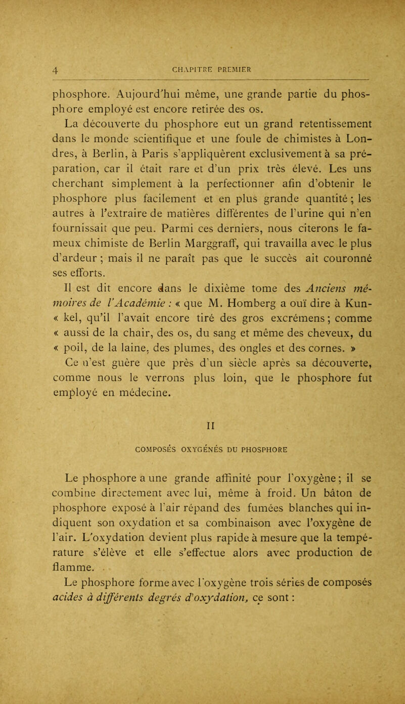 phosphore. Aujourd'hui même, une grande partie du phos- phore employé est encore retirée des os. La découverte du phosphore eut un grand retentissement dans le monde scientifique et une foule de chimistes à Lon- dres, à Berlin, à Paris s’appliquèrent exclusivement à sa pré- paration, car il était rare et d’un prix très élevé. Les uns cherchant simplement à la perfectionner afin d’obtenir le phosphore plus facilement et en plus grande quantité ; les autres à l’extraire de matières différentes de l’urine qui n’en fournissait que peu. Parmi ces derniers, nous citerons le fa- meux chimiste de Berlin Marggraff, qui travailla avec le plus d’ardeur ; mais il ne paraît pas que le succès ait couronné ses efforts. Il est dit encore dans le dixième tome des Anciens mé- moires de l’Académie : « que M. Homberg a ouï dire à Kun- « kel, qu’il l’avait encore tiré des gros excrémens ; comme « aussi de la chair, des os, du sang et même des cheveux, du < poil, de la laine, des plumes, des ongles et des cornes. > Ce n’est guère que près d’un siècle après sa découverte, comme nous le verrons plus loin, que le phosphore fut employé en médecine. II COMPOSÉS OXYGÉNÉS DU PHOSPHORE Le phosphore a une grande affinité pour l’oxygène ; il se combine directement avec lui, même à froid. Un bâton de phosphore exposé à l’air répand des fumées blanches qui in- diquent son oxydation et sa combinaison avec l’oxygène de l’air. L'oxydation devient plus rapide à mesure que la tempé- rature s’élève et elle s’effectue alors avec production de flamme. . Le phosphore forme avec l'oxygène trois séries de composés acides à différents degrés d'oxydation, ce sont :
