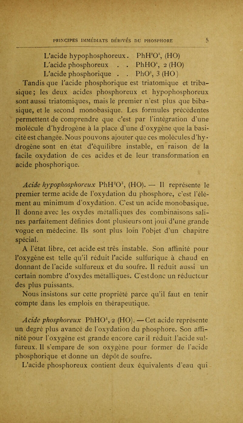 L’acide hypophosphoreux. PhH^O^, (HO) L'acide phosphoreux . . PhHO\ 2 (HO) L’acide phosphorique . . PhO, 3 (HO ) Tandis que Pacide phosphorique est triatomique et triba- sique ; les deux acides phosphoreux et hypophosphoreux sont aussi triatomiques, mais le premier n’est plus que biba- sique, et le second monobasique. Les formules précédentes permettent de comprendre que c’est par l’intégration d’une molécule d'hydrogène à la place d’une d’oxygène que la basi- cité est changée. Nous pouvons ajouter que ces molécules d’hy- drogène sont en état d’équilibre instable, en raison de la facile oxydation de ces acides et de leur transformation en acide phosphorique. Acide hypophosphoreux PhH'O'’, (HO). — Il représente le premier terme acide de l’oxydation du phosphore, c’est l’élé- ment au minimum d’oxydation. C’est un acide monobasique. Il donne avec les oxydes métalliques des combinaisons sali- nes parfaitement définies dont plusieurs ont joui d’une grande vogue en médecine. Ils sont plus loin l’objet d’un chapitre spécial. A l’état libre, cet acide est très instable. Son affinité pour l’oxygène est telle qu’il réduit l’acide sulfurique à chaud en donnant de l’acide sulfureux et du soufre. Il réduit aussi un certain nombre d’oxydes métalliques. C’est donc un réducteur des plus puissants. Nous insistons sur cette propriété parce qu’il faut en tenir compte dans les emplois en thérapeutique. Acide phosphoreux PhHO% 2 (HO). —^Cet acide représente un degré plus avancé de l’oxydation du phosphore. Son affi- nité pour l’oxygène est grande encore car il réduit l’acide sul- fureux. Il s’empare de son oxygène pour former de l’acide phosphorique et donne un dépôt de soufre. L’acide phosphoreux contient deux équivalents d’eau qui