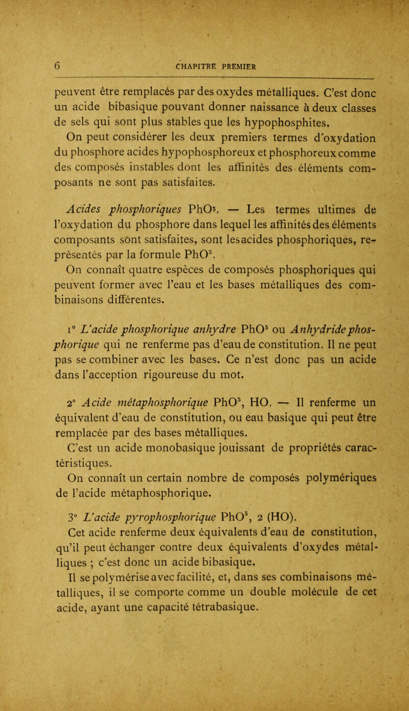 peuvent être remplacés par des oxydes métalliques. C’est donc un acide bibasique pouvant donner naissance à deux classes de sels qui sont plus stables que les hypophosphites. On peut considérer les deux premiers termes d'oxydation du phosphore acides hypophosphoreux et phosphoreux comme des composés instables dont les affinités des éléments com- posants ne sont pas satisfaites. Acides phosphoriques PhOs. — Les termes ultimes de l’oxydation du phosphore dans lequel les affinités des éléments composants sont satisfaites, sont lesacides phosphoriques, re- présentés par la formule PhO®. On connaît quatre espèces de composés phosphoriques qui peuvent former avec l’eau et les bases métalliques des com- binaisons différentes. i“ L’acide phosphorique anhydre PhO® ou Anhydridephos- phorique qui ne renferme pas d’eau de constitution. Il ne pçut pas se combiner avec les bases. Ce n’est donc pas un acide dans l’acception rigoureuse du mot. 2° Acide métaphosphorique PhO®, HO. — Il renferme un équivalent d'eau de constitution, ou eau basique qui peut être remplacée par des bases métalliques. C’est un acide monobasique jouissant de propriétés carac- téristiques. On connaît un certain nombre de composés polymériques de l’acide métaphosphorique. 3“ L’acide pyrophosphorique PhO®, 2 (HO). Cet acide renferme deux équivalents d'eau de constitution, qu’il peut échanger contre deux équivalents d’oxydes métal- liques ; c'est donc un acide bibasique. Il se polymérise avec facilité, et, dans ses combinaisons mé- talliques, il se comporte comme un double molécule de cet acide, ayant une capacité tétrabasique.