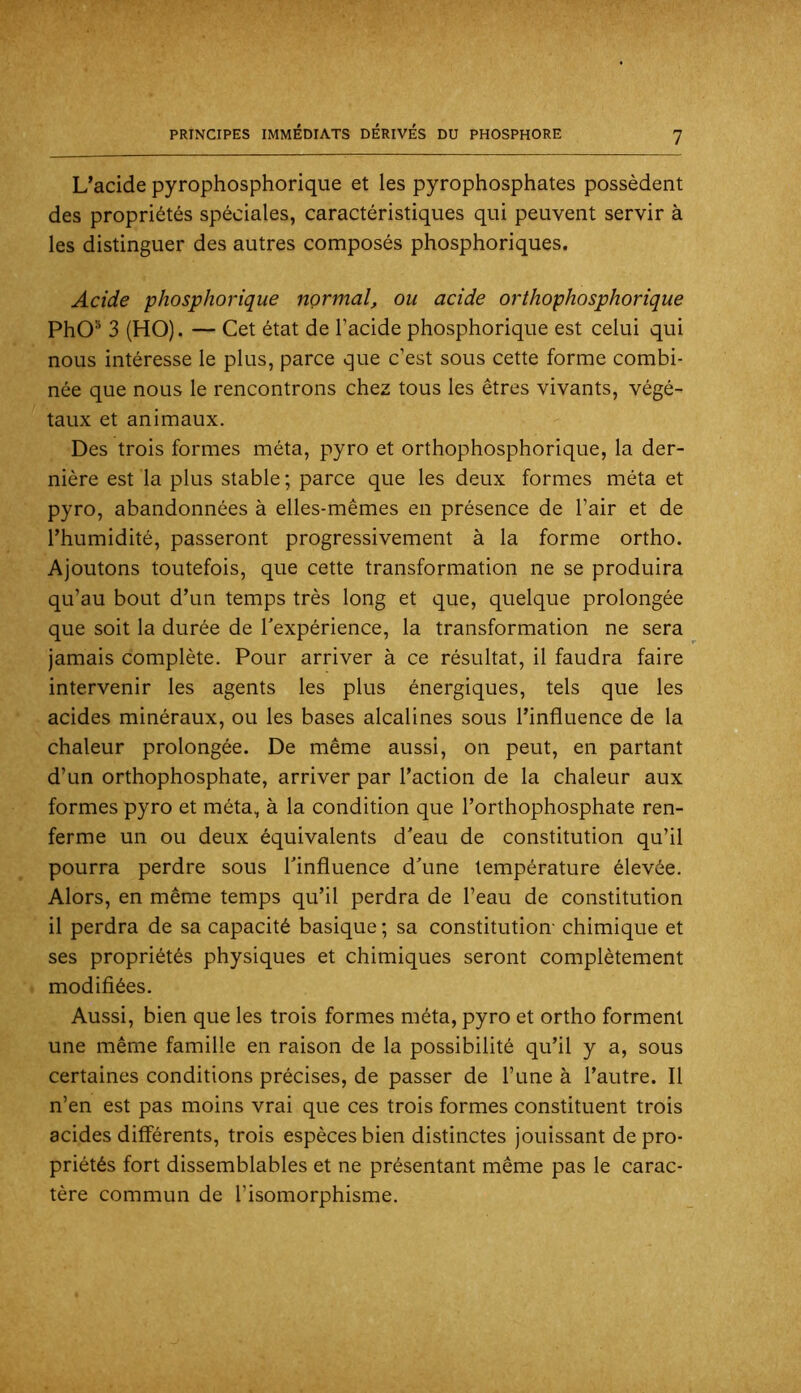 L’acide pyrophosphorique et les pyrophosphates possèdent des propriétés spéciales, caractéristiques qui peuvent servir à les distinguer des autres composés phosphoriques. Acide phosphorique normal, ou acide orthophosphorique PhO® 3 (HO). — Cet état de l’acide phosphorique est celui qui nous intéresse le plus, parce que c’est sous cette forme combi- née que nous le rencontrons chez tous les êtres vivants, végé- taux et animaux. Des trois formes méta, pyro et orthophosphorique, la der- nière est la plus stable ; parce que les deux formes méta et pyro, abandonnées à elles-mêmes en présence de l’air et de l’humidité, passeront progressivement à la forme ortho. Ajoutons toutefois, que cette transformation ne se produira qu’au bout d’un temps très long et que, quelque prolongée que soit la durée de Inexpérience, la transformation ne sera jamais complète. Pour arriver à ce résultat, il faudra faire intervenir les agents les plus énergiques, tels que les acides minéraux, ou les bases alcalines sous l’influence de la chaleur prolongée. De même aussi, on peut, en partant d’un orthophosphate, arriver par l’action de la chaleur aux formes pyro et méta, à la condition que l’orthophosphate ren- ferme un ou deux équivalents d'eau de constitution qu’il pourra perdre sous Tinfluence d'une température élevée. Alors, en même temps qu’il perdra de l’eau de constitution il perdra de sa capacité basique ; sa constitution- chimique et ses propriétés physiques et chimiques seront complètement modifiées. Aussi, bien que les trois formes méta, pyro et ortho forment une même famille en raison de la possibilité qu’il y a, sous certaines conditions précises, de passer de l’une à l’autre. Il n’en est pas moins vrai que ces trois formes constituent trois acides différents, trois espèces bien distinctes jouissant de pro- priétés fort dissemblables et ne présentant même pas le carac- tère commun de l’isomorphisme.