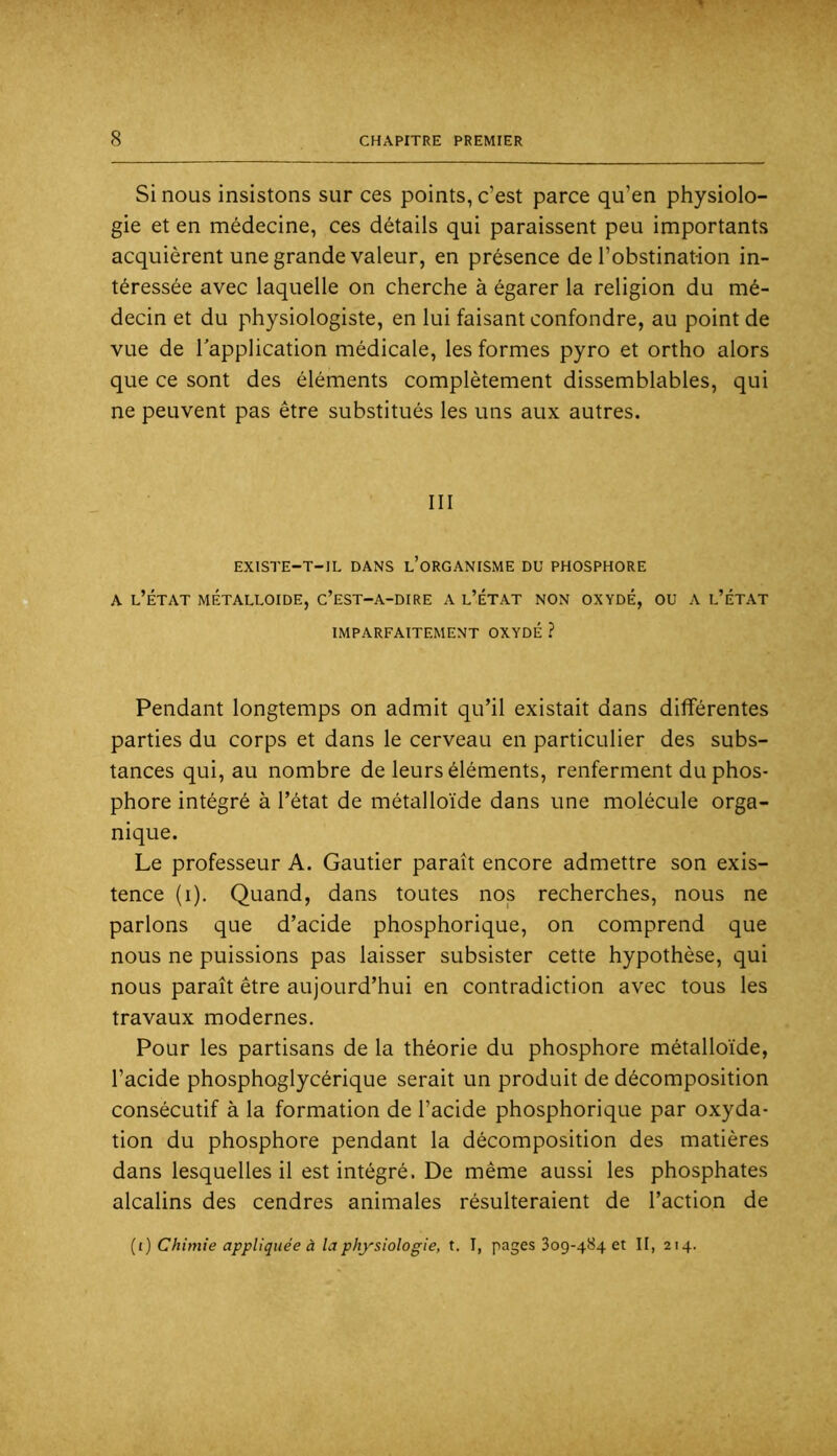 Si nous insistons sur ces points, c’est parce qu’en physiolo- gie et en médecine, ces détails qui paraissent peu importants acquièrent une grande valeur, en présence de l’obstination in- téressée avec laquelle on cherche à égarer la religion du mé- decin et du physiologiste, en lui faisant confondre, au point de vue de Inapplication médicale, les formes pyro et ortho alors que ce sont des éléments complètement dissemblables, qui ne peuvent pas être substitués les uns aux autres. III EXlSTE-T-IL DANS l’oRGANISME DU PHOSPHORE A l’État métalloïde, c’est-a-dire a l’état non oxydé, ou a l’état IMPARFAITEMENT OXYDÉ ? Pendant longtemps on admit qu’il existait dans différentes parties du corps et dans le cerveau en particulier des subs- tances qui, au nombre de leurs éléments, renferment du phos- phore intégré à l’état de métalloïde dans une molécule orga- nique. Le professeur A. Gautier paraît encore admettre son exis- tence (i). Quand, dans toutes nos recherches, nous ne parlons que d’acide phosphorique, on comprend que nous ne puissions pas laisser subsister cette hypothèse, qui nous paraît être aujourd’hui en contradiction avec tous les travaux modernes. Pour les partisans de la théorie du phosphore métalloïde, l’acide phosphoglycérique serait un produit de décomposition consécutif à la formation de l’acide phosphorique par oxyda- tion du phosphore pendant la décomposition des matières dans lesquelles il est intégré. De même aussi les phosphates alcalins des cendres animales résulteraient de l’action de {i) Chimie appliquée à la physiologie, t. I, pages 309-484 et II, 214.