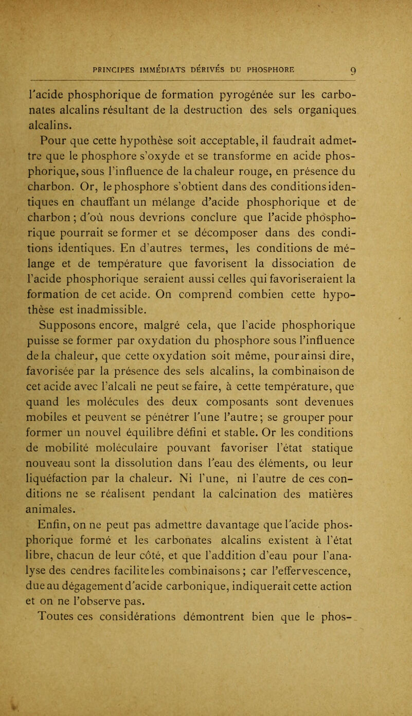 l'acide phosphorique de formation pyrogénée sur les carbo- nates alcalins résultant de la destruction des sels organiques alcalins. Pour que cette hypothèse soit acceptable, il faudrait admet- tre que le phosphore s’oxyde et se transforme en acide phos- phorique, sous l’influence de la chaleur rouge, en présence du charbon. Or, le phosphore s’obtient dans des conditions iden- tiques en chauffant un mélange d’acide phosphorique et de charbon ; d’où nous devrions conclure que l’acide phdspho- rique pourrait se former et se décomposer dans des condi- tions identiques. En d’autres termes, les conditions de mé- lange et de température que favorisent la dissociation de l’acide phosphorique seraient aussi celles qui favoriseraient la formation de cet acide. On comprend combien cette hypo- thèse est inadmissible. Supposons encore, malgré cela, que l’acide phosphorique puisse se former par oxydation du phosphore sous l’influence delà chaleur, que cette oxydation soit même, pour ainsi dire, favorisée par la présence des sels alcalins, la combinaison de cet acide avec l’alcali ne peut se faire, à cette température, que quand les molécules des deux composants sont devenues mobiles et peuvent se pénétrer l'une l’autre; se grouper pour former un nouvel équilibre défini et stable. Or les conditions de mobilité moléculaire pouvant favoriser l’état statique nouveau sont la dissolution dans l'eau des éléments, ou leur liquéfaction par la chaleur. Ni l’une, ni l’autre de ces con- ditions ne se réalisent pendant la calcination des matières animales. Enfin, on ne peut pas admettre davantage que l'acide phos- phorique formé et les carbonates alcalins existent à l’état libre, chacun de leur côté, et que l’addition d’eau pour l’ana- lyse des cendres facilite les combinaisons; car l’effervescence, due au dégagement d'acide carbonique, indiquerait cette action et on ne l’observe pas. Toutes ces considérations démontrent bien que le phos-_