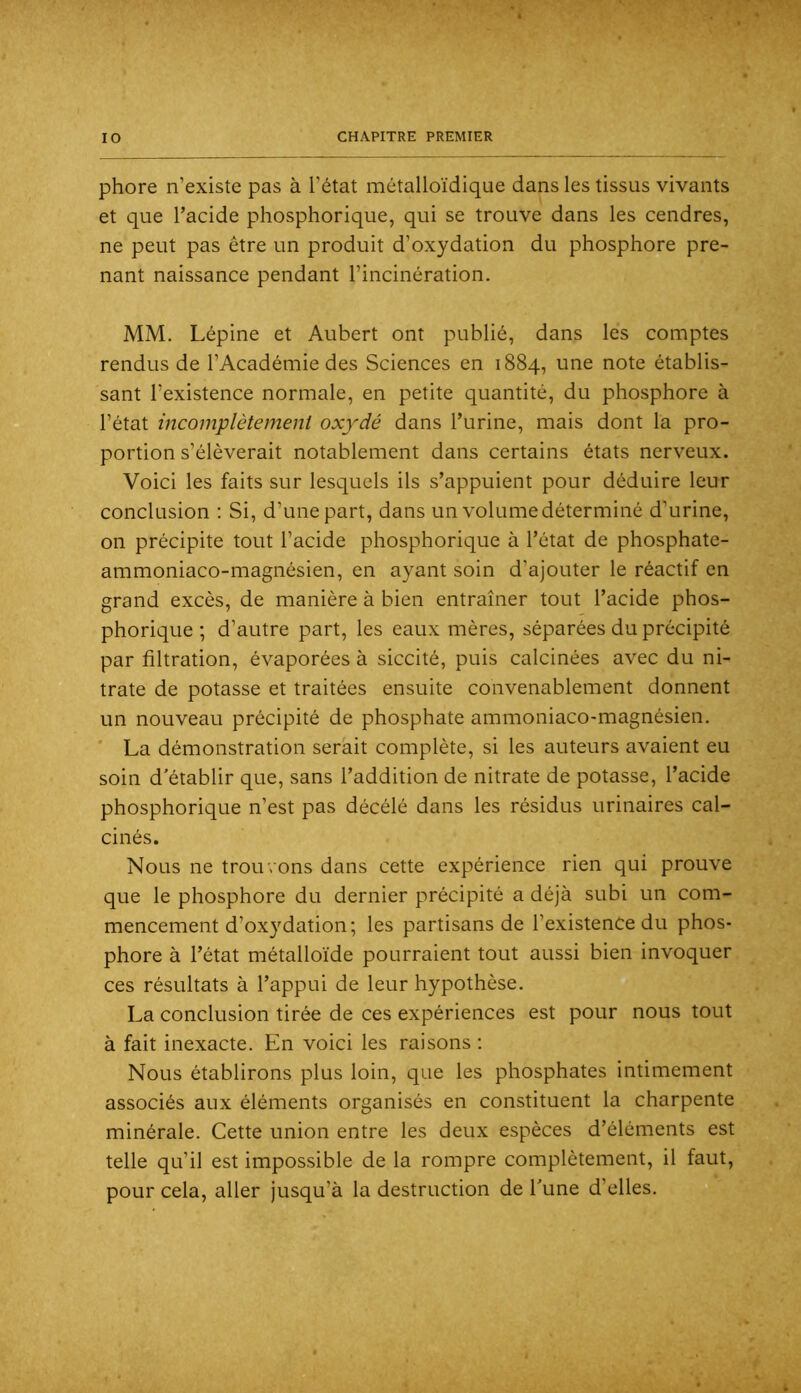 phore n’existe pas à l'état métalloïdique dans les tissus vivants et que l’acide phosphorique, qui se trouve dans les cendres, ne peut pas être un produit d’oxydation du phosphore pre- nant naissance pendant l’incinération. MM. Lépine et Aubert ont publié, dans les comptes rendus de l’Académie des Sciences en 1884, une note établis- sant l’existence normale, en petite quantité, du phosphore à l’état incomplètement oxydé dans l’urine, mais dont la pro- portion s’élèverait notablement dans certains états nerveux. Voici les faits sur lesquels ils s’appuient pour déduire leur conclusion : Si, d’une part, dans un volume déterminé d’urine, on précipite tout l’acide phosphorique à l’état de phosphate- ammoniaco-magnésien, en ayant soin d’ajouter le réactif en grand excès, de manière à bien entraîner tout l’acide phos- phorique ; d’autre part, les eaux mères, séparées du précipité par filtration, évaporées à siccité, puis calcinées avec du ni- trate de potasse et traitées ensuite convenablement donnent un nouveau précipité de phosphate ammoniaco-magnésien. ‘ La démonstration serait complète, si les auteurs avaient eu soin d'établir que, sans l’addition de nitrate de potasse, l’acide phosphorique n’est pas décélé dans les résidus urinaires cal- cinés. Nous ne trouvons dans cette expérience rien qui prouve que le phosphore du dernier précipité a déjà subi un com- mencement d’oxydation; les partisans de l’existence du phos- phore à l’état métalloïde pourraient tout aussi bien invoquer ces résultats à l’appui de leur hypothèse. La conclusion tirée de ces expériences est pour nous tout à fait inexacte. En voici les raisons ; Nous établirons plus loin, que les phosphates intimement associés aux éléments organisés en constituent la charpente minérale. Cette union entre les deux espèces d’éléments est telle qu’il est impossible de la rompre complètement, il faut, pour cela, aller jusqu’à la destruction de l'une d’elles. 0