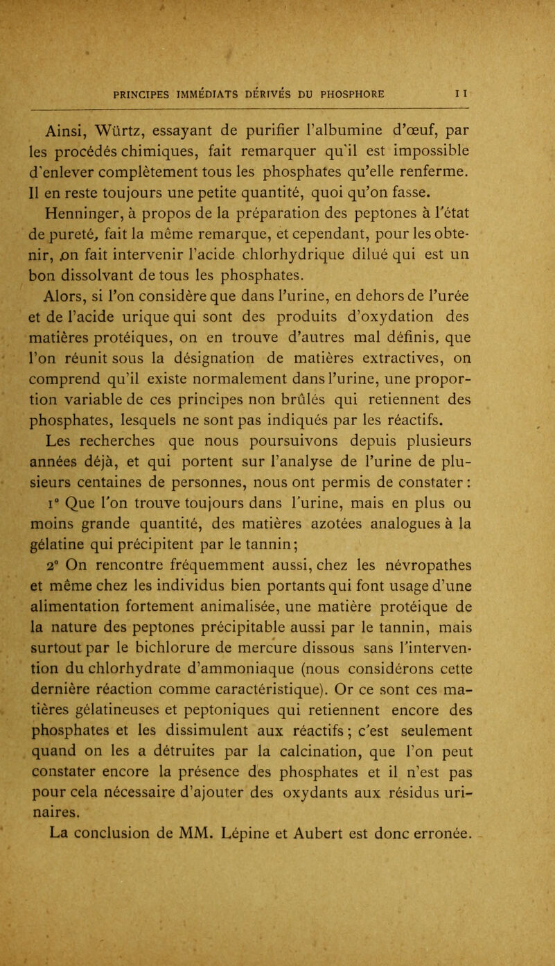 Ainsi, Würtz, essayant de purifier l’albumine d’œuf, par les procédés chimiques, fait remarquer qu'il est impossible d'enlever complètement tous les phosphates qu’elle renferme. Il en reste toujours une petite quantité, quoi qu’on fasse. Henninger, à propos de la préparation des peptones à Tétât de pureté^ fait la même remarque, et cependant, pour les obte- nir, jon fait intervenir Tacide chlorhydrique dilué qui est un bon dissolvant de tous les phosphates. Alors, si Ton considère que dans Turine, en dehors de Turée et de Tacide urique qui sont des produits d’oxydation des matières protéiques, on en trouve d’autres mal définis, que Ton réunit sous la désignation de matières extractives, on comprend qu’il existe normalement dans Turine, une propor- tion variable de ces principes non brûlés qui retiennent des phosphates, lesquels ne sont pas indiqués par les réactifs. Les recherches que nous poursuivons depuis plusieurs années déjà, et qui portent sur l’analyse de Turine de plu- sieurs centaines de personnes, nous ont permis de constater : i“ Que Ton trouve toujours dans Turine, mais en plus ou moins grande quantité, des matières azotées analogues à la gélatine qui précipitent par le tannin; 2” On rencontre fréquemment aussi, chez les névropathes et même chez les individus bien portants qui font usage d’une alimentation fortement animalisée, une matière protéique de la nature des peptones précipitable aussi par le tannin, mais surtout par le bichlorure de mercure dissous sans Tinterven- tion du chlorhydrate d’ammoniaque (nous considérons cette dernière réaction comme caractéristique). Or ce sont ces ma- tières gélatineuses et peptoniques qui retiennent encore des phosphates et les dissimulent aux réactifs ; c'est seulement quand on les a détruites par la calcination, que Ton peut constater encore la présence des phosphates et il n’est pas pour cela nécessaire d’ajouter des oxydants aux résidus uri- naires. La conclusion de MM. Lépine et Aubert est donc erronée.