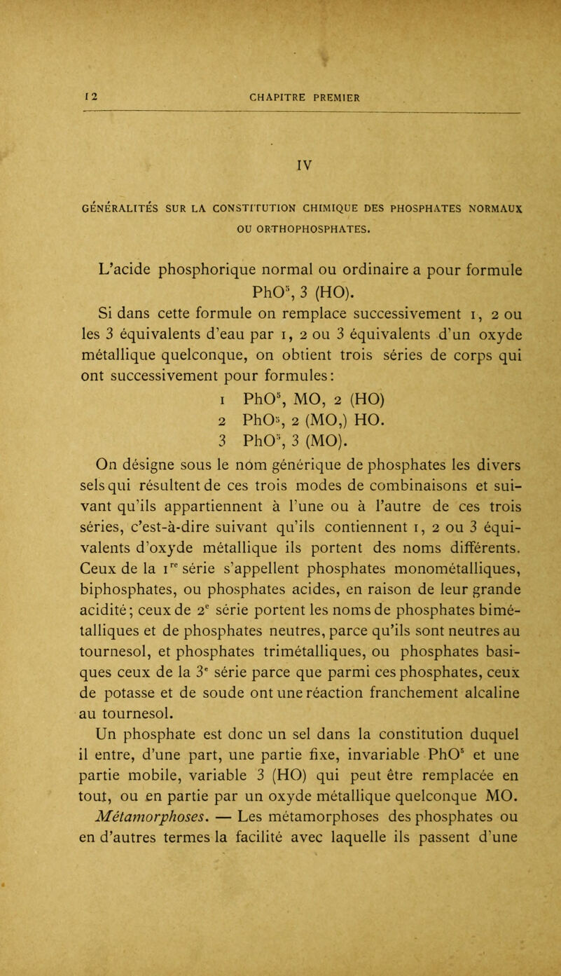IV GÉNÉRALITÉS SUR LA CONSTITUTION CHIMIQUE DES PHOSPHATES NORMAUX OU ORTHOPHOSPHATES. L’acide phosphorique normal ou ordinaire a pour formule PhO% 3 (HO). Si dans cette formule on remplace successivement i, 2 ou les 3 équivalents d’eau par i, 2 ou 3 équivalents d’un oxyde métallique quelconque, on obtient trois séries de corps qui ont successivement pour formules: 1 PhO% MO, 2 (HO) 2 PhO-, 2 (MO,) HO. 3 PhO^ 3 (MO). On désigne sous le nom générique de phosphates les divers sels qui résultent de ces trois modes de combinaisons et sui- vant qu’ils appartiennent à l’une ou à l’autre de ces trois séries, c’est-à-dire suivant qu’ils contiennent i, 2 ou 3 équi- valents d’oxyde métallique ils portent des noms différents. Ceux de la i série s’appellent phosphates monométalliques, biphosphates, ou phosphates acides, en raison de leur grande acidité; ceux de 2“ série portent les noms de phosphates bimé- talliques et de phosphates neutres, parce qu’ils sont neutres au tournesol, et phosphates trimétalliques, ou phosphates basi- ques ceux de la 3' série parce que parmi ces phosphates, ceux de potasse et de soude ont une réaction franchement alcaline au tournesol. Un phosphate est donc un sel dans la constitution duquel il entre, d’une part, une partie fixe, invariable PhO' et une partie mobile, variable 3 (HO) qui peut être remplacée en tout, ou en partie par un oxyde métallique quelconque MO. Métamorphoses. — Les métamorphoses des phosphates ou en d’autres termes la facilité avec laquelle ils passent d’une