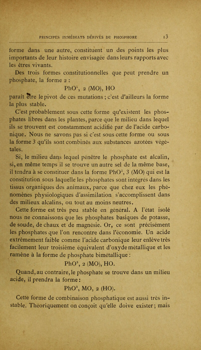 forme dans une autre, constituent un des points les plus importants de leur histoire envisagée dans leurs rapports avec les êtres vivants. Des trois formes constitutionnelles que peut prendre un phosphate, la forme 2 : PhO% 2 (MO), HO paraît ^re le pivot de ces mutations ; c’est d’ailleurs la forme la plus stable. C’est probablement sous cette forme qu’existent les phos- phates libres dans les plantes, parce que le milieu dans lequel ils se trouvent est constamment acidifié par de l’acide carbo- nique. Nous ne savons pas si c'est sous cette forme ou sous la forme 3 qu’ils sont combinés aux substances azotées végé- tales. Si, le milieu dans lequel pénètre le phosphate est alcalin, si, en même temps il se trouve un autre sel de la même base, il tendra à se constituer dans la forme PhO^, 3 (MO) qui est la constitution sous laquelle les phosphates sont intégrés dans les tissus organiques des animaux, parce que chez eux les phé- nomènes physiologiques d’assimilation s’accomplissent dans des milieux alcalins, ou tout au moins neutres. Cette forme est très peu stable en général. A l’état isolé nous ne connaissons que les phosphates basiques de potasse, de soude, de chaux et de magnésie. Or, ce sont précisément les phosphates que l’on rencontre dans l’économie. Un acide extrêmement faible comme l’acide carbonique leur enlève très facilement leur troisième équivalent d’oxyde métallique et les ramène à la forme de phosphate bimétallique ; PhO% 2 (MO), HO. Quand, au contraire, le phosphate se trouve dans un milieu acide, il prendra la forme : PhO*, MO, 2 (HO). Cette forme de combinaison phosphatique est aussi très in- stable. Théoriquement on conçoit qu’elle doive exister; mais