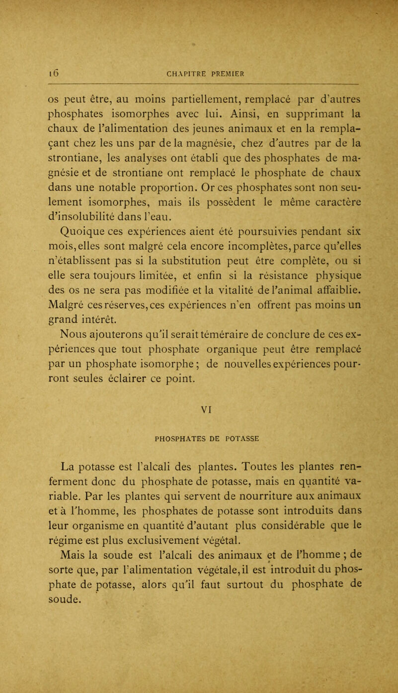 OS peut être, au moins partiellement, remplacé par d’autres phosphates isomorphes avec lui. Ainsi, en supprimant la chaux de l’alimentation des jeunes animaux et en la rempla- çant chez les uns par de la magnésie, chez d'autres par de la strontiane, les analyses ont établi que des phosphates de ma- gnésie et de strontiane ont remplacé le phosphate de chaux dans une notable proportion. Or ces phosphates sont non seu- lement isomorphes, mais ils possèdent le même caractère d’insolubilité dans l’eau. Quoique ces expériences aient été poursuivies pendant six mois, elles sont malgré cela encore incomplètes, parce qu’elles n’établissent pas si la substitution peut être complète, ou si elle sera toujours limitée, et enfin si la résistance physique des os ne sera pas modifiée et la vitalité de l’animal affaiblie. Malgré ces réserves, ces expériences n’en offrent pas moins un grand intérêt. Nous ajouterons qu'il serait téméraire de conclure de ces ex- périences que tout phosphate organique peut être remplacé par un phosphate isomorphe ; de nouvelles expériences pour- ront seules éclairer ce point. VI PHOSPHATES DE POTASSE La potasse est l’alcali des plantes. Toutes les plantes ren- ferment donc du phosphate de potasse, mais en quantité va- riable. Par les plantes qui servent de nourriture aux animaux et à l'homme, les phosphates de potasse sont introduits dans leur organisme en quantité d’autant plus considérable que le régime est plus exclusivement végétal. Mais la soude est l’alcali des animaux et de l’homme ; de » sorte que, par l’alimentation végétale, il est introduit du phos- phate de potasse, alors qu'il faut surtout du phosphate de soude.