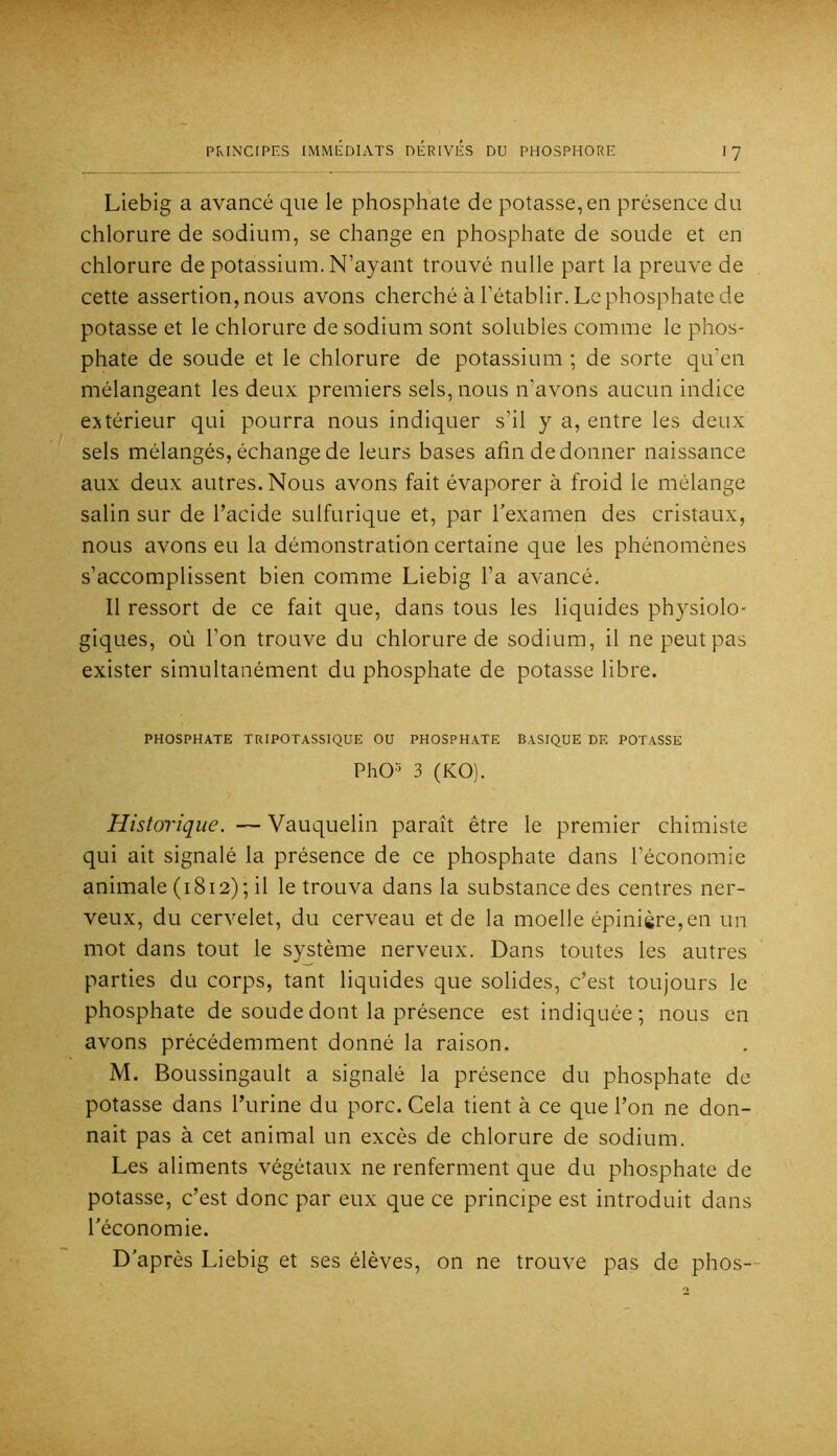 Liebig a avancé que le phosphate de potasse, en présence du chlorure de sodium, se change en phosphate de soude et en chlorure de potassium. N’ayant trouvé nulle part la preuve de cette assertion, nous avons cherché à l’établir. Le phosphate de potasse et le chlorure de sodium sont solubles comme le phos- phate de soude et le chlorure de potassium ; de sorte qu’en mélangeant les deux premiers sels, nous n’avons aucun indice extérieur qui pourra nous indiquer s’il y a, entre les deux sels mélangés, échange de leurs bases afin de donner naissance aux deux autres. Nous avons fait évaporer à froid le mélange salin sur de l’acide sulfurique et, par Texamen des cristaux, nous avons eu la démonstration certaine que les phénomènes s’accomplissent bien comme Liebig l’a avancé. Il ressort de ce fait que, dans tous les liquides physiolo- giques, où l’on trouve du chlorure de sodium, il ne peut pas exister simultanément du phosphate de potasse libre. PHOSPHATE TUIPOTASSIQUE OU PHOSPHATE BASIQUE DF, POTASSE PhO-' 3 (KO). Historique. — Vauquelin paraît être le premier chimiste qui ait signalé la présence de ce phosphate dans l’économie animale (1812); il le trouva dans la substance des centres ner- veux, du cervelet, du cerveau et de la moelle épinière,en un mot dans tout le système nerveux. Dans toutes les autres parties du corps, tant liquides que solides, c’est toujours le phosphate de soude dont la présence est indiquée; nous en avons précédemment donné la raison. M. Boussingault a signalé la présence du phosphate de potasse dans l’urine du porc. Cela tient à ce que l’on ne don- nait pas à cet animal un excès de chlorure de sodium. Les aliments végétaux ne renferment que du phosphate de potasse, c’est donc par eux que ce principe est introduit dans l'économie. D'après Liebig et ses élèves, on ne trouve pas de phos-