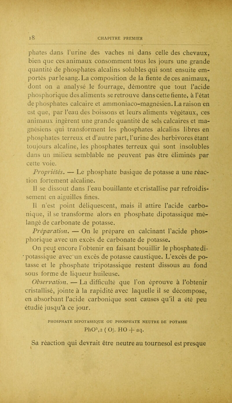 phates dans l’urine des vaches ni dans celle des chevaux, bien que ces animaux consomment tous les jours une grande quantité de phosphates alcalins solubles qui sont ensuite em- portés par le sang. La composition de la fiente de ces animaux, dont on a analysé le fourrage, démontre que tout l’acide phosphorique des aliments se retrouve dans cette fiente, à l’état de phosphates calcaire et ammoniaco-magnésien. La raison en est que, par l’eau des boissons et leurs aliments végétaux, ces animaux ingèrent une grande quantité de sels calcaires et ma- gnésiens qui transforment les phosphates alcalins libres en phosphates terreux et d’autre part, l’urine des herbivores étant toujours alcaline, les phosphates terreux qui sont insolubles dans un milieu semblable ne peuvent pas être éliminés par cette voie. Propriétés. — Le phosphate basique de potasse a une réac- tion fortement alcaline. Il se dissout dans l’eau bouillante et cristallise par refroidis- sement en aiguilles fines. Il n’est point déliquescent, mais il attire l’acide carbo- nique, il se transforme alors en phosphate dipotassique mé- langé de carbonate de potasse. Préparation. — On le prépare en calcinant l’acide phos- phorique avec un excès de carbonate de potasse. On peujt encore l’obtenir en faisant bouillir le phosphatedi- • potassique avec'un excès de potasse caustique. L’excès de po- tasse et le phosphate tripotassique restent dissous au fond sous forme de liqueur huileuse. Observation. — La difficulté que l’on éprouve à l’obtenir cristallisé, jointe à la rapidité avec laquelle il se décompose, en absorbant l’acide carbonique sont causes qudl a été peu étudié jusqu’à ce jour. PHOSPHATE DIPOTASSIQUE OU PHOSPHATE NEUTRE DE POTASSE Ph0^2(Oj. HO + aq. Sa réaction qui devrait être neutre au tournesol est presque