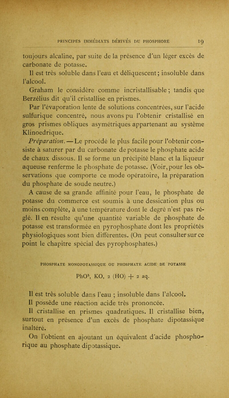 toujours alcaline, par suite de la présence dun léger excès de carbonate de potasse. Il est très soluble dans l’eau et déliquescent; insoluble dans l’alcool. Graham le considère comme incristallisable ; tandis que Berzélius dit qu’il cristallise en prismes. Par l’évaporation lente de solutions concentrées, sur l’acide sulfurique concentré, nous avons pu l’obtenir cristallisé en gros prismes obliques asymétriques appartenant au système Klinoedrique. Préparation. — Le procédé le plus facile pour l’obtenir con- siste à saturer par du carbonate dépotasse le phosphate acide de chaux dissous. Il se forme un précipité blanc et la liqueur aqueuse renferme le phosphate de potasse. (Voir, pour les ob- servations que comporte ce mode opératoire, la préparation du phosphate de soude neutre.) A cause de sa grande affinité pour l’eau, le phosphate de potasse du commerce est soumis à une dessication plus ou moins complète, à une température dont le degré n’est pas ré- glé. Il en résulte qu’une quantité variable de phosphate de potasse est transformée en pyrophosphate dont les propriétés physiologiques sont bien différentes. (On peut consulter sur ce point le chapitre spécial des pyrophosphates.) PHOSPHATE MONOPOTASSIQUE OU PHOSPHATE ACIDE DE POTASSE PhO», KO, 2 (HO) + 2 aq. Il est très soluble dans l’eau ; insoluble dans l’alcool. Il possède une réaction acide très prononcée. Il cristallise en prismes quadratiques. Il cristallise bien, surtout en présence d’un excès de phosphate dipotassique inaltéré. On l’obtient en ajoutant un équivalent d'acide phospho- rique au phosphate dipotassique.