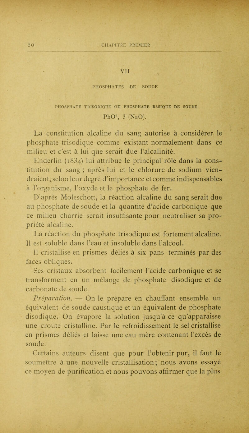 VII PHOSPHATES DE SOUDE PHOSPHATE TRISODIQUE OU PHOSPHATE BASIQUE DE SOUDE PhO^ 3 (NaO). La constitution alcaline du sang autorise à considérer le phosphate trisodique comme existant normalement dans ce milieu et c’est à lui que serait due l’alcalinité. Enderlin (iSSq) lui attribue le principal rôle dans la cons- titution du sang ; après lui et le chlorure de sodium vien- draient, selon leur degré d’importance et comme indispensables à l’organisme, l’oxyde et le phosphate de fer. D'après Moleschott, la réaction alcaline du sang serait due au phosphate de soude et la quantité d’acide carbonique que ce milieu charrie serait insuffisante pour neutraliser sa pro- priété alcaline. La réaction du phosphate trisodique est fortement alcaline. 11 est soluble dans l’eau et insoluble dans l’alcool. 11 cristallise en prismes déliés à six pans terminés par des faces obliques. Ses cristaux absorbent facilement l’acide carbonique et se transforment en un mélange de phosphate disodique et de carbonate de soude. Préparation. — On le prépare en chauffant ensemble un équivalent de soude caustique et un équivalent de phosphate disodique. On évapore la solution jusqu’à ce qu’apparais.se une croûte cristalline. Par le refroidissement le sel cristallise en prismes déliés et laisse une eau mère contenant l’excès de soude. Certains auteurs disent que pour l’obtenir pur, il faut le soumettre à une nouvelle cristallisation ; nous avons essayé ce moyen de purification et nous pouvons affirmer que la plus