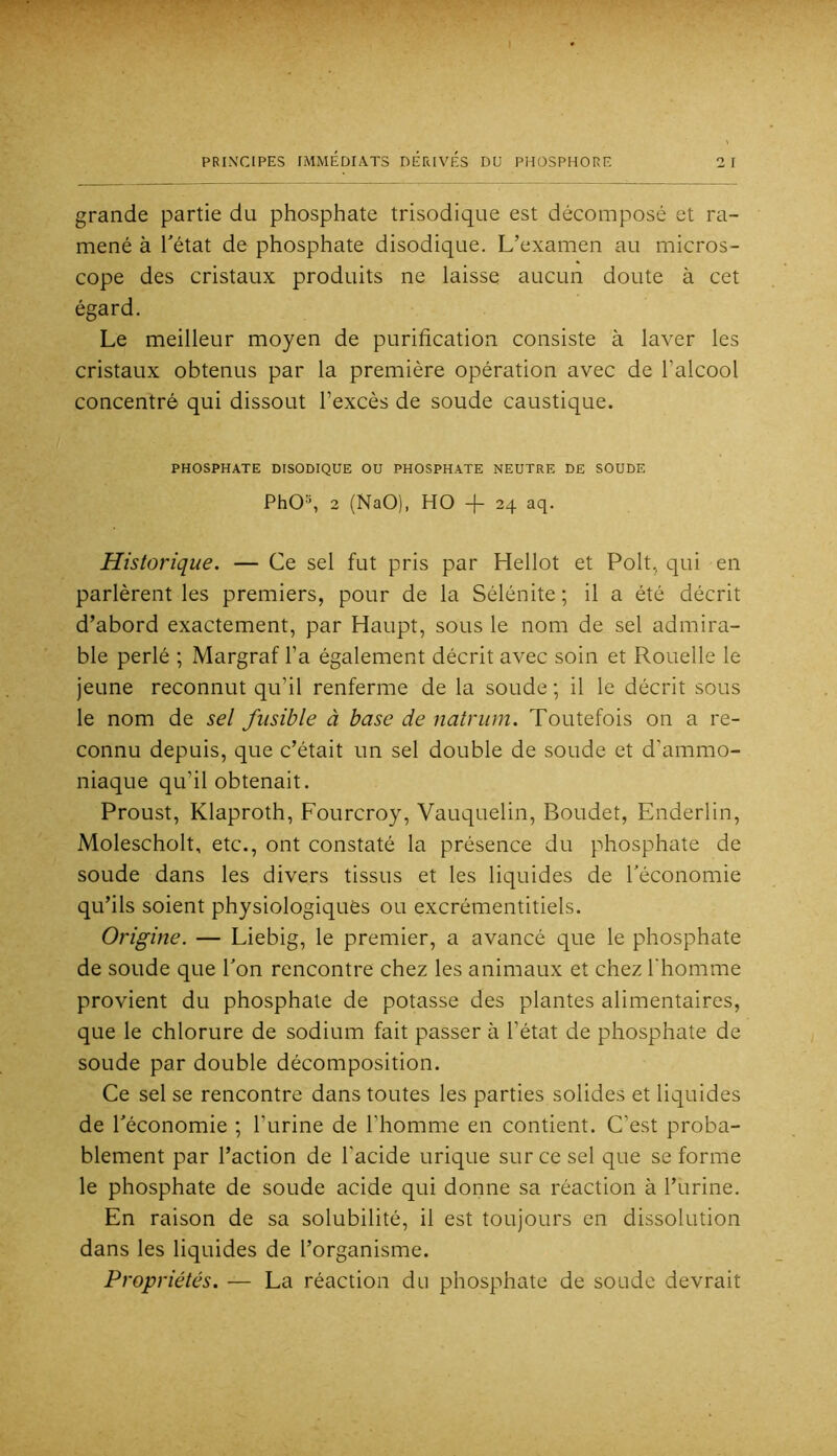 grande partie du phosphate trisodique est décomposé et ra- mené à l'état de phosphate disodique. L’examen au micros- cope des cristaux produits ne laisse aucun doute à cet égard. Le meilleur moyen de purification consiste à laver les cristaux obtenus par la première opération avec de l’alcool concentré qui dissout l’excès de soude caustique. PHOSPHATE DISODIQUE OU PHOSPHATE NEUTRE DE SOUDE PhO®, 2 (NaO), HO -f- 24 aq. Historique. — Ce sel fut pris par Hellot et Polt, qui en parlèrent les premiers, pour de la Sélénite ; il a été décrit d’abord exactement, par Haupt, sous le nom de sel admira- ble perlé ; Margraf l’a également décrit avec soin et Rouelle le jeune reconnut qu’il renferme de la soude ; il le décrit sous le nom de sel fusible à base de natrum. Toutefois on a re- connu depuis, que c’était un sel double de soude et d’ammo- niaque qu’il obtenait. Proust, Klaproth, Fourcroy, Vauquelin, Boudet, Enderlin, Molescholt, etc., ont constaté la présence du phosphate de soude dans les divers tissus et les liquides de l'économie qu’ils soient physiologiques ou excrémentitiels. Origine. — Liebig, le premier, a avancé que le phosphate de soude que l'on rencontre chez les animaux et chez l'homme provient du phosphate de potasse des plantes alimentaires, que le chlorure de sodium fait passer à l’état de phosphate de soude par double décomposition. Ce sel se rencontre dans toutes les parties solides et liquides de l'économie ; l’urine de l’homme en contient. C’est proba- blement par l’action de l’acide urique sur ce sel que se forme le phosphate de soude acide qui donne sa réaction à l’urine. En raison de sa solubilité, il est toujours en dissolution dans les liquides de l’organisme. Propriétés. — La réaction du phosphate de soude devrait