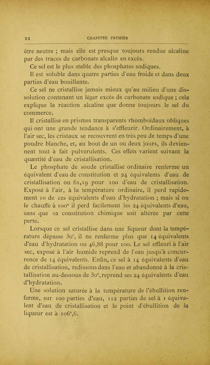 être neutre ; mais elle est presque toujours rendue alcaline par des traces de carbonate alcalin en excès. Ce sel est le plus stable des phosphates sodiques. Il est soluble dans quatre parties d’eau froide et dans deux parties d’eau bouillante. Ce sel ne cristallise jamais mieux qu’au milieu d’une dis- solution contenant un léger excès de carbonate sodique ; cela explique la réaction alcaline que donne toujours le sel du commerce. Il cristallise en prismes transparents rhomboïdaux obliques qui ont une grande tendance à s’efîleurir. Ordinairement, à l’air sec, les cristaux se recouvrent en très peu de temps d’une poudre blanche, et, au bout de un ou deux jours, ils devien- nent tout à fait pulvérulents. Ces effets varient suivant la quantité d’eau de cristallisation. Le phosphate de soude cristallisé ordinaire renferme un équivalent d’eau de constitution et 24 équivalents d’eau de cristallisation ou 61,19 pour 100 d’eau de cristallisation. Exposé à l’air, à la température ordinaire, il perd rapide- ment 10 de ces équivalents d’eau d’hydratation ; mais si on le chauffe à 100° il perd facilement les 24 équivalents d’eau, sans que sa constitution chimique soit altérée par cette perte. Lorsque ce sel cristallise dans une liqueur dont la tempé- rature dépasse 3o, il ne renferme plus que 14 équivalents d’eau d’hydratation ou 46,88 pour 100. Le sel effleuri à l’air sec, exposé à l’air humide reprend de l’eau jusqu’à concur- rence de 14 équivalents. Enfin, ce sel à 14 équivalents d’eau de cristallisation, redissous dans l’eau et abandonné à la cris- tallisation au-dessous de 3o“, reprend ses 24 équivalents d’eau d’hydratation. Une solution saturée à la température de l’ébullition ren- ferme, sur 100 parties d’eau, 112 parties de sel à i équiva- lent d’eau de cristallisation et le point d’ébullition de la liqueur est à io6”,6.