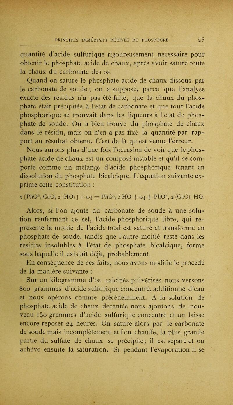 quantité d’acide sulfurique rigoureusement nécessaire pour obtenir le phosphate acide de chaux, après avoir saturé toute la chaux du carbonate des os. Quand on sature le phosphate acide de chaux dissous par le carbonate de soude ; on a supposé, parce que l’analyse exacte des résidus n’a pas été faite, que la chaux du phos- phate était précipitée à l’état de carbonate et que tout l’acide phosphorique se trouvait dans les liqueurs à l’état de phos- phate de soude. On a bien trouvé du phosphate de chaux dans le résidu, mais on n’en a pas fixé la quantité par rap- port au résultat obtenu. C’est de là qu’est venue l’erreur. Nous aurons plus d’une fois l’occasion de voir que le phos- phate acide de chaux est un composé instable et qu’il se com- porte commue un mélange d’acide phosphorique tenant en dissolution du phosphate bicalcique. L’équation suivante ex- prime cette constitution : 2 [PhOh CaO, 2 (HO) ] + aq = PhO^ 3 HO + aq -f PhO^ 2 (CaO), HO. Alors, si l’on ajoute du carbonate de soude à une solu- tion renfermant ce sel, l’acide phosphorique libre, qui re- présente la moitié de l’acide total est saturé et transformé en phosphate de soude, tandis que l’autre moitié reste dans les résidus insolubles à l’état de phosphate bicalcique, forme sous laquelle il existait déjà, probablement. En conséquence de ces faits, nous avons modifié le procédé de la manière suivante ; Sur un kilogramme d’os calcinés pulvérisés nous versons 8oo grammes d’acide sulfurique concentré, additionné d’eau et nous opérons comme précédemment. A la solution de phosphate acide de chaux décantée nous ajoutons de nou- veau 1^0 grammes d’acide sulfurique concentré et on laisse encore reposer 24 heures. On sature alors par le carbonate de soude mais incomplètement et l’on chauffe, la plus grande partie du sulfate de chaux se précipite; il est séparé et on achève ensuite la saturation. Si pendant l’évaporation il se