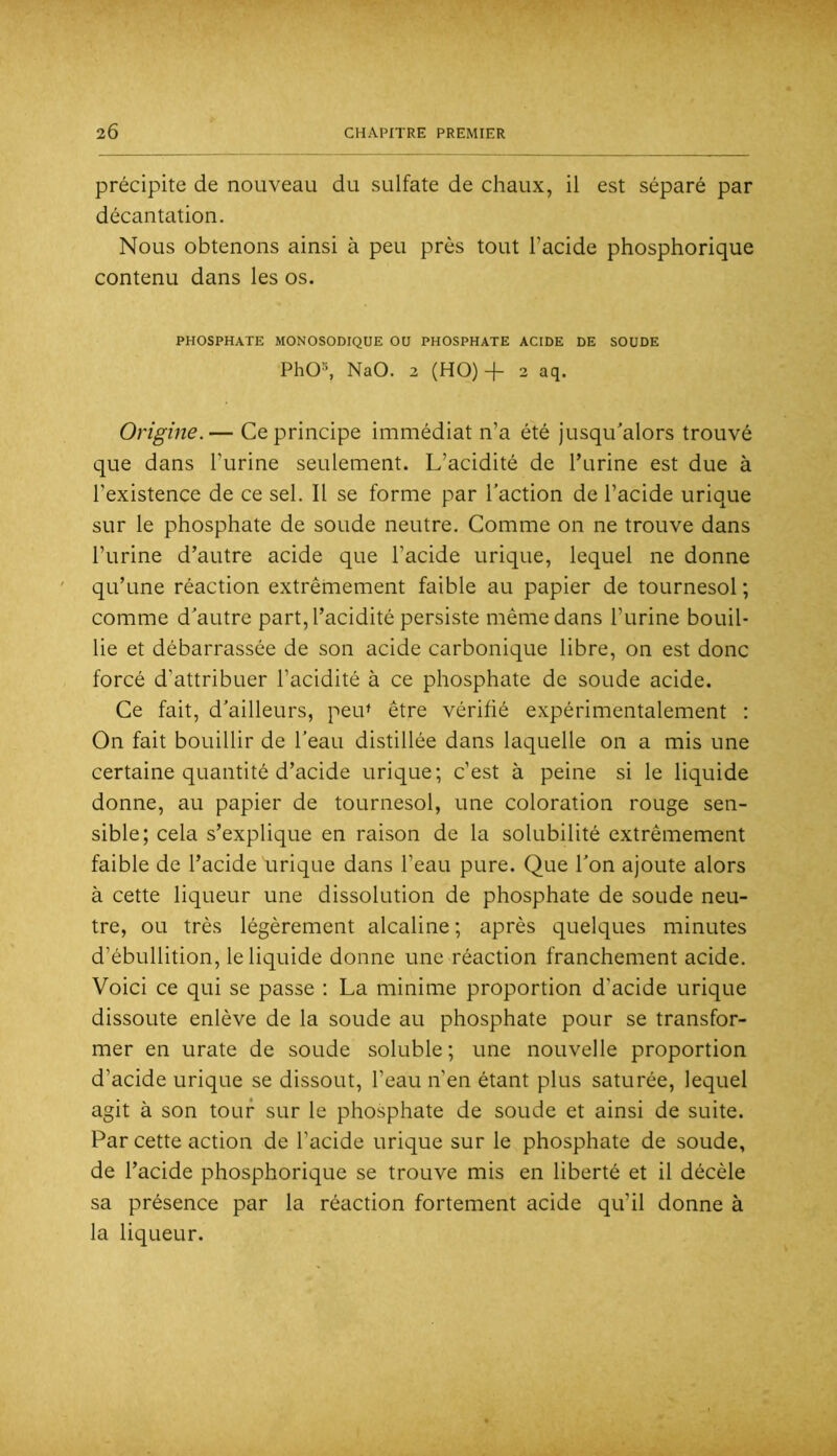 précipite de nouveau du sulfate de chaux, il est séparé par décantation. Nous obtenons ainsi à peu près tout l’acide phosphorique contenu dans les os. PHOSPHATE MONOSODIQUE OU PHOSPHATE ACIDE DE SOUDE PhO^ NaO. 2 (HO)+ 2 aq. Origine.— Ce principe immédiat n’a été jusqu'alors trouvé que dans l’urine seulement. L’acidité de Turine est due à l’existence de ce sel. Il se forme par l’action de l’acide urique sur le phosphate de soude neutre. Comme on ne trouve dans l’urine d’autre acide que l’acide urique, lequel ne donne qu’une réaction extrêmement faible au papier de tournesol ; comme d'autre part, l’acidité persiste même dans l’urine bouil- lie et débarrassée de son acide carbonique libre, on est donc forcé d’attribuer l’acidité à ce phosphate de soude acide. Ce fait, d’ailleurs, peiU être vérifié expérimentalement : On fait bouillir de l’eau distillée dans laquelle on a mis une certaine quantité d’acide urique; c’est à peine si le liquide donne, au papier de tournesol, une coloration rouge sen- sible; cela s’explique en raison de la solubilité extrêmement faible de l’acide urique dans l’eau pure. Que l’on ajoute alors à cette liqueur une dissolution de phosphate de soude neu- tre, ou très légèrement alcaline ; après quelques minutes d’ébullition, le liquide donne une réaction franchement acide. Voici ce qui se passe : La minime proportion d’acide urique dissoute enlève de la soude au phosphate pour se transfor- mer en urate de soude soluble ; une nouvelle proportion d’acide urique se dissout, l’eau n’en étant plus saturée, lequel agit à son tour sur le phosphate de soude et ainsi de suite. Par cette action de l’acide urique sur le phosphate de soude, de l’acide phosphorique se trouve mis en liberté et il décèle sa présence par la réaction fortement acide qu’il donne à la liqueur.