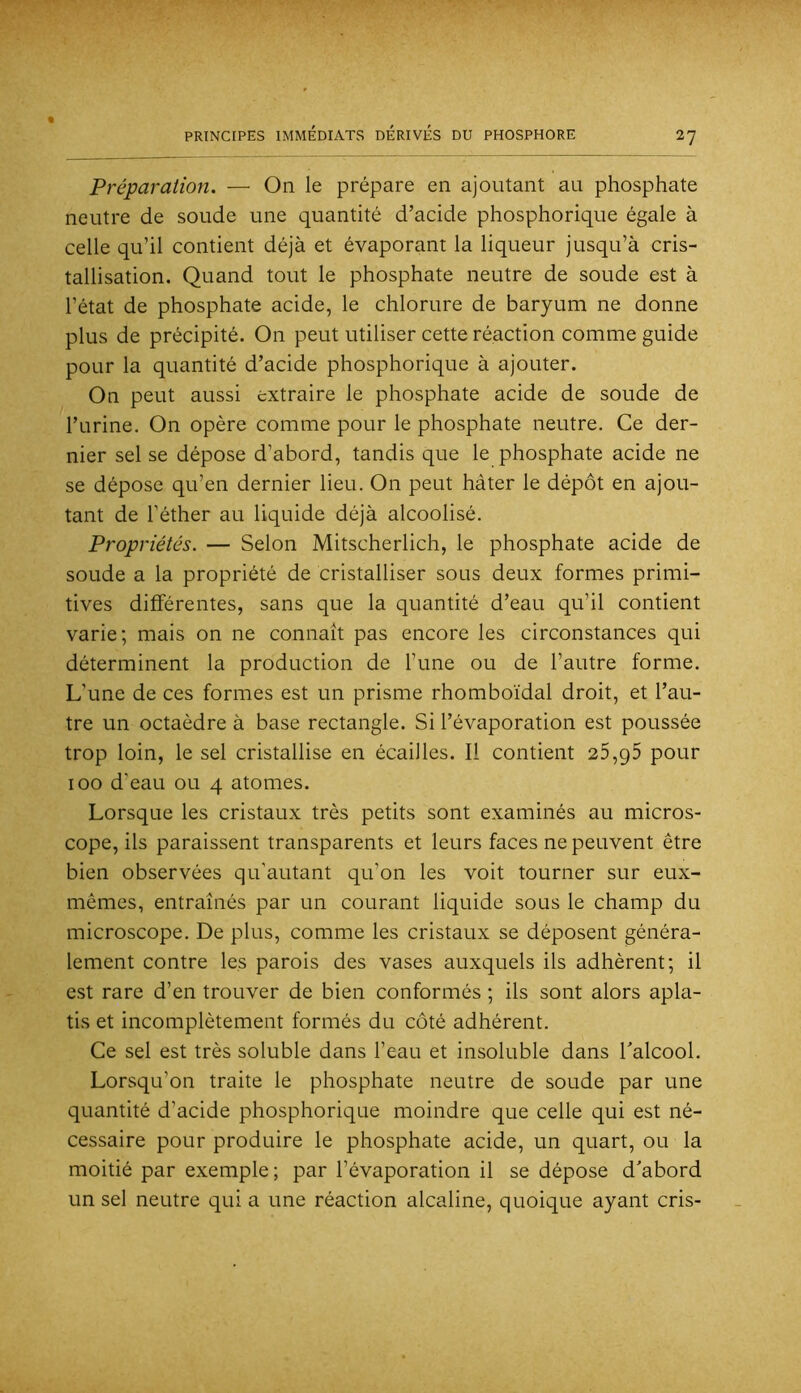 Préparation. — On le prépare en ajoutant au phosphate neutre de soude une quantité d’acide phosphorique égale à celle qu’il contient déjà et évaporant la liqueur jusqu’à cris- tallisation. Quand tout le phosphate neutre de soude est à l’état de phosphate acide, le chlorure de baryum ne donne plus de précipité. On peut utiliser cette réaction comme guide pour la quantité d’acide phosphorique à ajouter. On peut aussi extraire le phosphate acide de soude de l’urine. On opère comme pour le phosphate neutre. Ce der- nier sel se dépose d’abord, tandis que le phosphate acide ne se dépose qu’en dernier lieu. On peut hâter le dépôt en ajou- tant de l’éther au liquide déjà alcoolisé. Propriétés. — Selon Mitscherlich, le phosphate acide de soude a la propriété de cristalliser sous deux formes primi- tives différentes, sans que la quantité d’eau qu’il contient varie; mais on ne connaît pas encore les circonstances qui déterminent la production de l’une ou de l’autre forme. L’une de ces formes est un prisme rhomboïdal droit, et l’au- tre un octaèdre à base rectangle. Si l’évaporation est poussée trop loin, le sel cristallise en écailles. Il contient 25,95 pour 100 d’eau ou 4 atomes. Lorsque les cristaux très petits sont examinés au micros- cope, ils paraissent transparents et leurs faces ne peuvent être bien observées qu’autant qu’on les voit tourner sur eux- mêmes, entraînés par un courant liquide sous le champ du microscope. De plus, comme les cristaux se déposent généra- lement contre les parois des vases auxquels ils adhèrent; il est rare d’en trouver de bien conformés ; ils sont alors apla- tis et incomplètement formés du côté adhérent. Ce sel est très soluble dans l’eau et insoluble dans Talcool. Lorsqu’on traite le phosphate neutre de soude par une quantité d’acide phosphorique moindre que celle qui est né- cessaire pour produire le phosphate acide, un quart, ou la moitié par exemple ; par l’évaporation il se dépose d'abord un sel neutre qui a une réaction alcaline, quoique ayant cris-