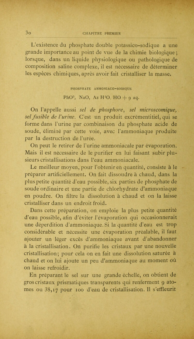 L’existence du phosphate double potassico-sodique a une grande importance au point de vue de la chimie biologique ; lorsque, dans un liquide physiologique ou pathologique de composition saline complexe, il est nécessaire de déterminer les espèces chimiques, après avoir fait cristalliser la masse. PHOSPHATE AMMONIACO-SODIQUE PhO^, NaO, Az H^-0, HO + 9 aq. On l’appelle aussi sel de phosphore^ sel microscomique, sel fusible de l’urine. C’est un produit excrémentitiel, qui se forme dans l’urine par combinaison du phosphate acide de soude, éliminé par cette voie, avec l’ammoniaque produite par la destruction de l’urée. On peut le retirer de l’urine ammoniacale par évaporation. Mais il est nécessaire de le purifier en lui faisant subir plu- sieurs cristallisations dans l’eau ammoniacale. Le meilleur moyen, pour l’obtenir en quantité, consiste à le préparer artificiellement. On fait dissoudre à chaud, dans la plus petite quantité d’eau possible, six parties de phosphate de soude ordinaire et une partie de chlorhydrate d’ammoniaque en poudre. On filtre la dissolution à chaud et on la laisse cristalliser dans un endroit froid. Dans cette préparation, on emploie la plus petite quantité d’eau possible, afin d’éviter l’évaporation qui occasionnerait une déperdition d’ammoniaque. Si la quantité d’eau est trop considérable et nécessite une évaporation préalable, il faut ajouter un léger excès d’ammoniaque avant d’abandonner à la cristallisation. On purifie les cristaux par une nouvelle cristallisation; pouf cela on en fait une dissolution saturée à chaud et on lui ajoute un peu d’ammoniaque au moment où on laisse refroidir. En préparant le sel sur une grande échelle, on obtient de gros cristaux prismatiques transparents qui renferment 9 ato- mes ou 38,17 pour 100 d’eau de cristallisation. 11 s’effleurit