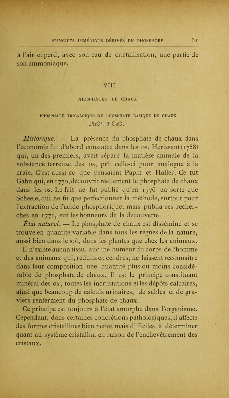 à l’air et perd, avec son eau de cristallisation, une partie de son ammoniaque. VIII PHOSPHATES DE CHAUX PHOSPHATE TRICALCIQUE OU PHOSPHATE BASIQUE DE CHAUX PhO®, 3 CaO, Historique. — La présence du phosphate de chaux dans l’économie fut d’abord constatée dans les os. Hérissant (lySS) qui, un des premiers, avait séparé la matière animale de la substance terreuse des os, prît celle-ci pour analogue à la craie. C’est aussi ce que pensaient Papin et Haller. Ce fut Gahn qui, en 1770, découvrit réellement le phosphate de chaux dans les os. Le fait ne fut publié qu’en 1776 en sorte que Scheele, qui ne fit c[ue perfectionner la méthode, surtout pour l’extraction de l’acide phosphorique, mais publia ses recher- ches en 1771, eut les honneurs de la découverte. État naturel. — Le phosphate de chaux est disséminé et se trouve en quantité variable dans tous les règnes de la nature, aussi bien dans le sol, dans les plantes que chez les animaux. Il n’existe aucun tissu, aucune humeur du corps de l’homme et des animaux qui, réduits en cendres, ne laissent reconnaître dans leur composition une quantité plus ou moins considé- rable de phosphate de chaux. Il est le principe constituant minéral des os; toutes les incrustations et les dépôts calcaires, ainsi que beaucoup de calculs urinaires, de sables et de gra- viers renferment du phosphate de chaux. Ce principe est toujours à l’état amorphe dans l’organisme. Cependant, dans certaines concrétions pathologiques, il affecte des formes cristallines bien nettes mais difficiles à déterminer quant au système cristallin, en raison de l’enchevêtrement des cristaux.