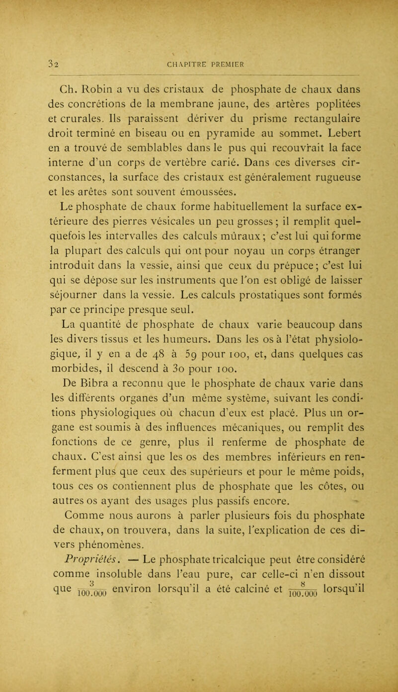 Ch. Robin a vu des cristaux de phosphate de chaux dans des concrétions de la membrane jaune, des artères poplitées et crurales. Ils paraissent dériver du prisme rectangulaire droit terminé en biseau ou en pyramide au sommet. Lebert en a trouvé de semblables dans le pus qui recouvrait la face interne d’un corps de vertèbre carié. Dans ces diverses cir- constances, la surface des cristaux est généralement rugueuse et les arêtes sont souvent émoussées. Le phosphate de chaux forme habituellement la surface ex- térieure des pierres vésicales un peu grosses ; il remplit quel- quefois les intervalles des calculs mûraux ; c’est lui qui forme la plupart des calculs qui ont pour noyau un corps étranger introduit dans la vessie, ainsi que ceux du prépuce; c’est lui qui se dépose sur les instruments que Ton est obligé de laisser séjourner dans la vessie. Les calculs prostatiques sont formés par ce principe presque seul. La quantité de phosphate de chaux varie beaucoup dans les divers tissus et les humeurs. Dans les os à l’état physiolo- gique, il y en a de 48 à 5g pour 100, et, dans quelques cas morbides, il descend à 3o pour 100. De Bibra a reconnu que le phosphate de chaux varie dans les différents organes d’un même système, suivant les condi- tions physiologiques où chacun d’eux est placé. Plus un or- gane est soumis à des influences mécaniques, ou remplit des fonctions de ce genre, plus il renferme de phosphate de chaux. C’est ainsi que les os des membres inférieurs en ren- ferment plus que ceux des supérieurs et pour le même poids, tous ces os contiennent plus de phosphate que les côtes, ou autres os ayant des usages plus passifs encore. Comme nous aurons à parler plusieurs fois du phosphate de chaux, on trouvera, dans la suite, l’explication de ces di- vers phénomènes. Propriétés. — Le phosphate tricalcique peut être considéré comme insoluble dans l’eau pure, car celle-ci n’en dissout que jooù3ôü environ lorsqu’il a été calciné et lorsqu’il