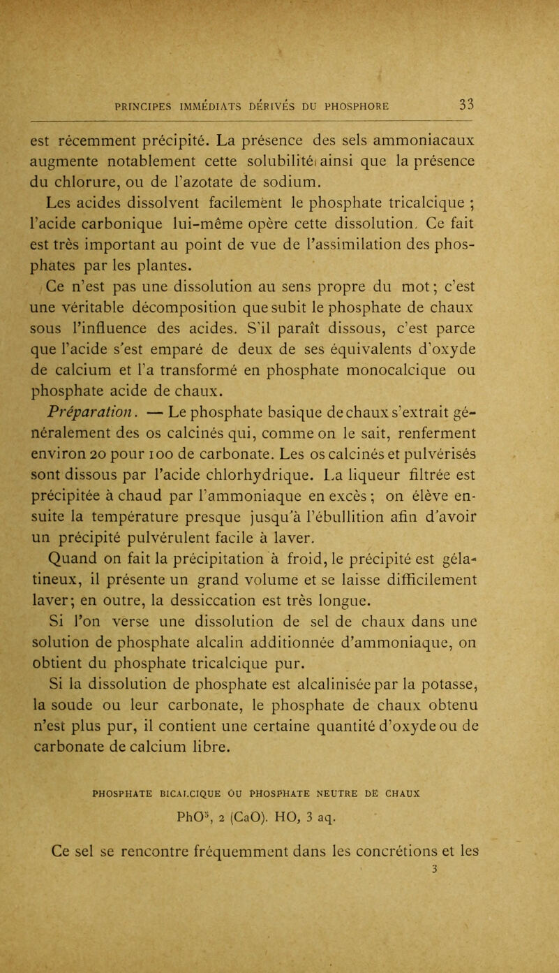 est récemment précipité. La présence des sels ammoniacaux augmente notablement cette solubilitéi ainsi que la présence du chlorure, ou de l’azotate de sodium. Les acides dissolvent facilement le phosphate tricalcique ; l’acide carbonique lui-même opère cette dissolution. Ce fait est très important au point de vue de l’assimilation des phos- phates par les plantes. Ce n’est pas une dissolution au sens propre du mot ; c’est une véritable décomposition que subit le phosphate de chaux sous l’influence des acides. S’il paraît dissous, c’est parce que l’acide s'est emparé de deux de ses équivalents d’oxyde de calcium et l’a transformé en phosphate monocalcique ou phosphate acide de chaux. Préparation. — Le phosphate basique de chaux s’extrait gé- néralement des os calcinés qui, comme on le sait, renferment environ 20 pour 100 de carbonate. Les os calcinés et pulvérisés sont dissous par l’acide chlorhydrique. L.a liqueur filtrée est précipitée à chaud par l’ammoniaque en excès ; on élève en- suite la température presque jusqu'à l’ébullition afin d'avoir un précipité pulvérulent facile à laver. Quand on fait la précipitation à froid, le précipité est géla- tineux, il présente un grand volume et se laisse difficilement laver; en outre, la dessiccation est très longue. Si l’on verse une dissolution de sel de chaux dans une solution de phosphate alcalin additionnée d’ammoniaque, on obtient du phosphate tricalcique pur. Si la dissolution de phosphate est alcaliniséepar la potasse^ la soude ou leur carbonate, le phosphate de chaux obtenu n’est plus pur, il contient une certaine quantité d’oxyde ou de carbonate de calcium libre. PHOSPHATE BICAI.CIQUE OU PHOSPHATE NEUTRE DE CHAUX PhO'-*, 2 (CaO). HO, 3 aq. Ce sel se rencontre fréquemment dans les concrétions et les 3