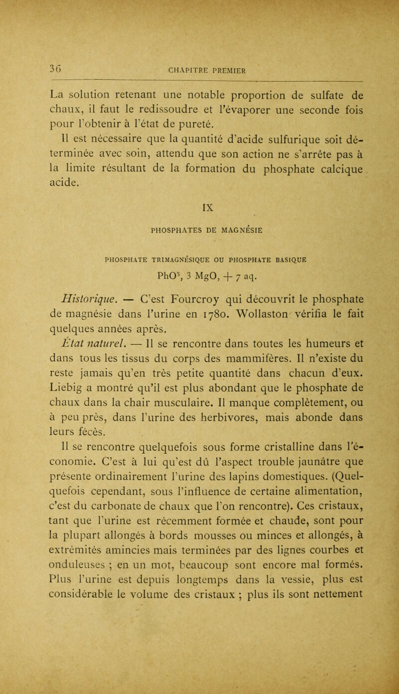 La solution retenant une notable proportion de sulfate de chaux, il faut le redissoudre et l’évaporer une seconde fois pour l’obtenir à l’état de pureté. 11 est nécessaire que la quantité d’acide sulfurique soit dé- terminée avec soin, attendu que son action ne s’arrête pas à la limite résultant de la formation du phosphate calcique acide. IX PHOSPHATES DE MAGNESIE PHOSPHATE TRIMAGNÉSIQUE OU PHOSPHATE BASIQUE PhO’, 3 MgO, -j- 7 aq. Historique. — C’est Fourcroy qui découvrit le phosphate de magnésie dans l’urine en 1780. Wollaston vérifia le fait quelques années après. Etat naturel, — Il se rencontre dans toutes les humeurs et dans tous les tissus du corps des mammifères. Il n’existe du reste jamais qu’en très petite quantité dans chacun d’eux. Liebig a montré qu’il est plus abondant que le phosphate de chaux dans la chair musculaire. Il manque complètement, ou à peu près, dans l’urine des herbivores, mais abonde dans leurs fécès. 11 se rencontre quelquefois sous forme cristalline dans l’é- conomie. C’est à lui qu’est dû l’aspect trouble jaunâtre que présente ordinairement l’urine des lapins domestiques. (Quel- quefois cependant, sous l’influence de certaine alimentation, c’est du carbonate de chaux que l’on rencontre). Ces cristaux, tant que l’urine est récemment formée et chaude, sont pour la plupart allongés à bords mousses ou minces et allongés, à extrémités amincies mais terminées par des lignes courbes et onduleuses ; en un mot, beaucoup sont encore mal formés. Plus l’urine est depuis longtemps dans la vessie, plus est considérable le volume des cristaux ; plus ils sont nettement