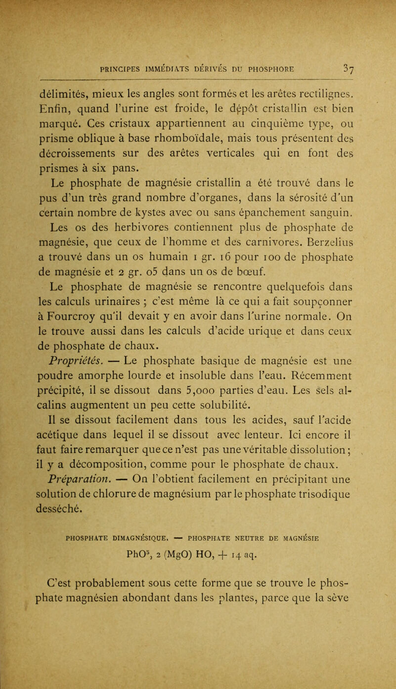 délimités, mieux les angles sont formés et les arêtes rectilignes. Enfin, quand l’urine est froide, le dppôt cristallin est bien marqué. Ces cristaux appartiennent au cinquième type, ou prisme oblique à base rhomboïdale, mais tous présentent des décroissements sur des arêtes verticales qui en font des prismes à six pans. Le phosphate de magnésie cristallin a été trouvé dans le pus d’un très grand nombre d’organes, dans la sérosité d'un certain nombre de kystes avec ou sans épanchement sanguin. Les os des herbivores contiennent plus de phosphate de magnésie, que ceux de l’homme et des carnivores. Berzelius a trouvé dans un os humain i gr. i6 pour loo de phosphate de magnésie et 2 gr. o5 dans un os de bœuf. Le phosphate de magnésie se rencontre quelquefois dans les calculs urinaires ; c’est même là ce qui a fait soupçonner à Fourcroy qu'il devait y en avoir dans Turine normale. On le trouve aussi dans les calculs d’acide urique et dans ceux de phosphate de chaux. Propriétés. — Le phosphate basique de magnésie est une poudre amorphe lourde et insoluble dans l’eau. Récemment précipité, il se dissout dans 5,000 parties d’eau. Les sels al- calins augmentent un peu cette solubilité. Il se dissout facilement dans tous les acides, sauf l'acide acétique dans lequel il se dissout avec lenteur. Ici encore il faut faire remarquer que ce n’est pas une véritable dissolution; il y a décomposition, comme pour le phosphate de chaux. Préparation. — On l’obtient facilement en précipitant une solution de chlorure de magnésium par le phosphate trisodique desséché. PHOSPHATE DIMAGNÉSIQUE. — PHOSPHATE NEUTRE DE MAGNESIE PhO^, 2 (MgO) HO, b 14 aq. C’est probablement sous cette forme que se trouve le phos- phate magnésien abondant dans les plantes, parce que la sève