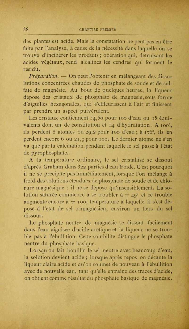 des plantes est acide. Mais la constatation ne peut pas en être faite par Tanalyse, à cause delà nécessité dans laquelle on se trouve d’incinérer les produits ; opération qui, détruisant les acides végétaux, rend alcalines les cendres qui forment le résidu. Préparation. — On peut l’obtenir en mélangeant des disso- lutions concentrées chaudes de phosphate de soude et de sul- fate de magnésie. Au bout de quelques heures, la liqueur dépose des cristaux de phosphate de magnésie, sous forme d’aiguilles hexagonales, qui s’effleurissent à l’air et finissent par prendre un aspect pulvérulent. Les cristaux contiennent 54,5o pour loo d’eau ou i5 équi- valents dont un de constitution et 14 d’hydratation. A 100”, ils perdent 8 atomes ou 29,2 pour 100 d’eau ; à 176, ils en perdent encore 6 ou 21,9 pour 100. Le dernier atome ne s’en va que par la calcination pendant laquelle le sel passe à l’état de pyrophosphate. A la température ordinaire, le sel cristallisé se dissout d’après Graham dans 322 parties d’eau froide. C’est pourquoi il ne se précipite pas immédiatement, lorsque Ton mélange à froid des solutions étendues de phosphate de soude et de chlo- rure magnésique ; il ne se dépose qu’insensiblement. La so- lution saturée commence à se troubler à + 49 et ce trouble augmente encore à + 100, température à laquelle il s’est dé- posé à l’état de sel trimagnésien, environ un tiers du sel dissous. Le phosphate neutre de magnésie se dissout facilement dans l’eau aiguisée d’acide acétique et la liqueur ne se trou- ble pas à l’ébullition. Cette solubilité distingue le phosphate neutre du phosphate basique. Lorsqu’on fait bouillir le sel neutre avec beaucoup d’eau, la solution devient acide ; lorsque après repos on décante la liqueur claire acide et qu’on soumet de nouveau à l’ébullition avec de nouvelle eau, tant qu’elle entraîne des traces d’acide, on obtient comme résultat du phosphate basique de magnésie.