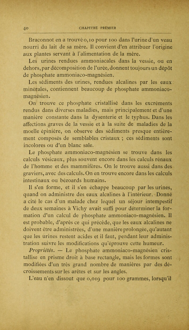 Braconnot en a trouvé o,io pour loo dans l’urine d’un veau nourri du lait de sa mère. Il convient d’en attribuer l’origine aux plantes servant à l’alimentation de la mère. Les urines rendues ammoniacales dans la vessie, ou en dehors, par décomposition de l’urée, donnent toujours un dépôt de phosphate ammoniaco-magnésien. Les sédiments des urines, rendues alcalines par les eaux minérales, contiennent beaucoup de phosphate ammoniaco- magnésien. On trouve ce phosphate cristallisé dans les excréments rendus dans diverses maladies, mais principalement et d’une manière constante dans la dysenterie et le typhus. Dans les affections graves de la vessie et à la suite de maladies de la moelle épinière, on observe des sédiments presque entière- ment composés de semblables cristaux ; ces sédiments sont incolores ou d’un blanc sale. Le phosphate ammoniaco-magnésien se trouve dans les calculs vésicaux, plus souvent encore dans les calculs rénaux de l’homme et des mammifères. On le trouve aussi dans des graviers, avec des calculs. On en trouve encore dans les calculs intestinaux ou bézoards humains. Il s’en forme, et il s'en échappe beaucoup par les urines, quand on administre des eaux alcalines à l’intérieur. - Donné a cité le cas d’un malade chez lequel un séjour intempestif de deux semaines à Vichy avait suffi pour déterminer la for- mation d’un calcul de phosphate ammoniaco-magnésien. Il est probable, d’après ce qui précède, que les eaux alcalines ne doivent être administrées, d’une manière prolongée, qu’autant que les urines restent acides et il faut, pendant leur adminis- tration suivre les modifications qu’éprouve cette humeur. Propriétés. — Le phosphate ammoniaco-magnésien cris- tallise en prisme droit à base rectangle, mais les formes sont modifiées d’un très grand nombre de manières par des dé- croissements sur les arêtes et sur les angles. L’eau n’en dissout que 0,019 pour 100 grammes, lorsqu’il