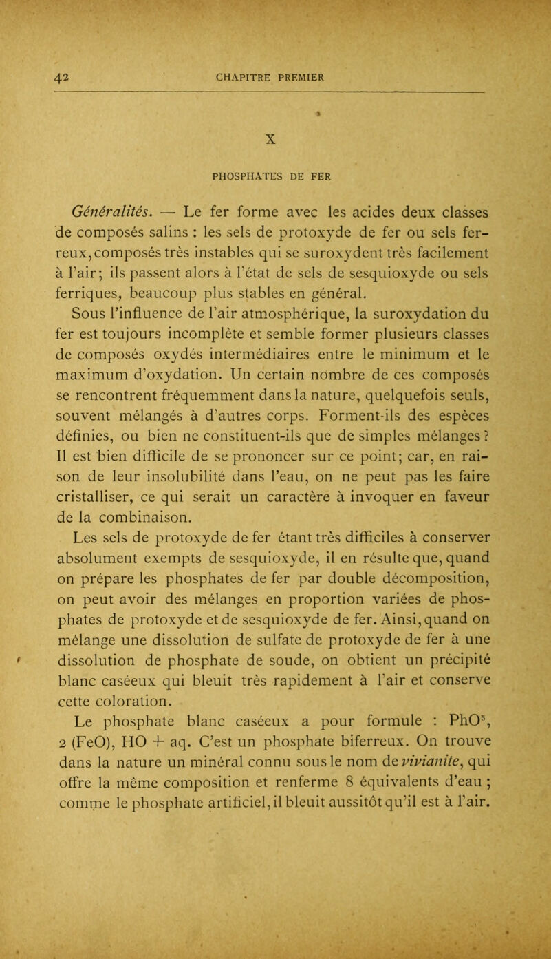X PHOSPHATES DE FER Généralités. — Le fer forme avec les acides deux classes de composés salins : les sels de protoxyde de fer ou sels fer- reux, composés très instables qui se suroxydent très facilement à l’air; ils passent alors à l’état de sels de sesquioxyde ou sels ferriques, beaucoup plus stables en général. Sous l’influence de l’air atmosphérique, la suroxydation du fer est toujours incomplète et semble former plusieurs classes de composés oxydés intermédiaires entre le minimum et le maximum d’oxydation. Un certain nombre de ces composés se rencontrent fréquemment dans la nature, quelquefois seuls, souvent mélangés à d’autres corps. Forment-ils des espèces définies, ou bien ne constituent-ils que de simples mélanges ? Il est bien difficile de se prononcer sur ce point; car, en rai- son de leur insolubilité dans l’eau, on ne peut pas les faire cristalliser, ce qui serait un caractère à invoquer en faveur de la combinaison. Les sels de protoxyde de fer étant très difficiles à conserver absolument exempts de sesquioxyde, il en résulte que, quand on prépare les phosphates de fer par double décomposition, on peut avoir des mélanges en proportion variées de phos- phates de protoxyde et de sesquioxyde de fer. Ainsi, quand on mélange une dissolution de sulfate de protoxyde de fer à une dissolution de phosphate de soude, on obtient un précipité blanc caséeux qui bleuit très rapidement à l’air et conserve cette coloration. Le phosphate blanc caséeux a pour formule : PhO% 2 (FeO), HO 4- aq. C’est un phosphate biferreux. On trouve dans la nature un minéral connu sous le nom de vinianitequi offre la même composition et renferme 8 équivalents d’eau ; comme le phosphate artificiel, il bleuit aussitôt qu’il est à l’air.