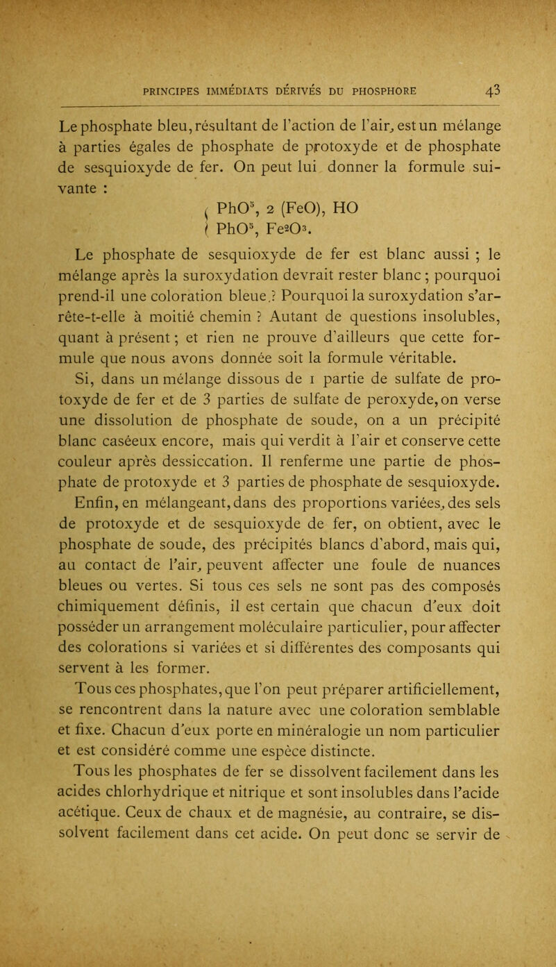 Le phosphate bleu, résultant de l’action de l’air;, est un mélange à parties égales de phosphate de protoxyde et de phosphate de sesquioxyde de fer. On peut lui donner la formule sui- vante : ^ PhO% 2 (FeO), HO I PhO% Fe^O^. Le phosphate de sesquioxyde de fer est blanc aussi ; le mélange après la suroxydation devrait rester blanc ; pourquoi prend-il une coloration bleue.? Pourquoi la suroxydation s’ar- rête-t-elle à moitié chemin ? Autant de questions insolubles, quant à présent ; et rien ne prouve d’ailleurs que cette for- mule que nous avons donnée soit la formule véritable. Si, dans un mélange dissous de i partie de sulfate de pro- toxyde de fer et de 3 parties de sulfate de peroxyde, on verse une dissolution de phosphate de soude, on a un précipité blanc caséeux encore, mais qui verdit à l’air et conserve cette couleur après dessiccation. Il renferme une partie de phos- phate de protoxyde et 3 parties de phosphate de sesquioxyde. Enfin, en mélangeant, dans des proportions variées., des sels de protoxyde et de sesquioxyde de fer, on obtient, avec le phosphate de soude, des précipités blancs d’abord, mais qui, au contact de l’air, peuvent affecter une foule de nuances bleues ou vertes. Si tous ces sels ne sont pas des composés chimiquement définis, il est certain que chacun d'eux doit posséder un arrangement moléculaire particulier, pour affecter des colorations si variées et si différentes des composants qui servent à les former. Tous ces phosphates, que l’on peut préparer artificiellement, se rencontrent dans la nature avec une coloration semblable et fixe. Chacun d'eux porte en minéralogie un nom particulier et est considéré comme une espèce distincte. Tous les phosphates de fer se dissolvent facilement dans les acides chlorhydrique et nitrique et sont insolubles dans l’acide acétique. Ceux de chaux et de magnésie, au contraire, se dis- solvent facilement dans cet acide. On peut donc se servir de s