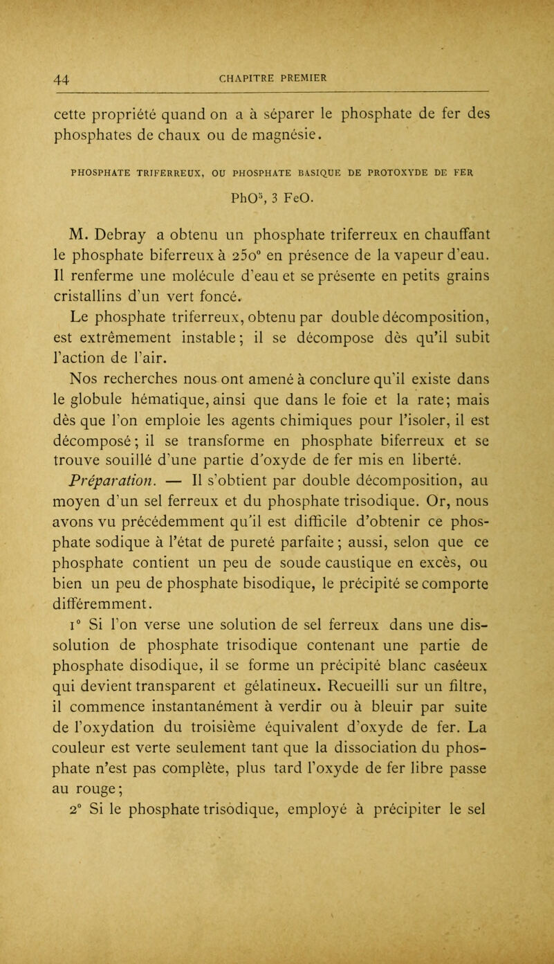 cette propriété quand on a à séparer le phosphate de fer des phosphates de chaux ou de magnésie. PHOSPHATE TRIFERREUX, OU PHOSPHATE BASIQUE DE PROTOXYDE DE FER PhO^ 3 FeO. M. Debray a obtenu un phosphate triferreux en chauffant le phosphate biferreux à 25o en présence de la vapeur d’eau. Il renferme une molécule d’eau et se présente en petits grains cristallins d’un vert foncé. Le phosphate triferreux, obtenu par double décomposition, est extrêmement instable ; il se décompose dès qu’il subit l’action de l’air. Nos recherches nous ont amené à conclure qu’il existe dans le globule hématique, ainsi que dans le foie et la rate; mais dès que l’on emploie les agents chimiques pour l’isoler, il est décomposé ; il se transforme en phosphate biferreux et se trouve souillé d’une partie d’oxyde de fer mis en liberté. Préparation. — Il s’obtient par double décomposition, au moyen d’un sel ferreux et du phosphate trisodique. Or, nous avons vu précédemment qu’il est difficile d’obtenir ce phos- phate sodique à l’état de pureté parfaite; aussi, selon que ce phosphate contient un peu de soude caustique en excès, ou bien un peu de phosphate bisodique, le précipité se comporte différemment. I® Si l’on verse une solution de sel ferreux dans une dis- solution de phosphate trisodique contenant une partie de phosphate disodique, il se forme un précipité blanc caséeux qui devient transparent et gélatineux. Recueilli sur un filtre, il commence instantanément à verdir ou à bleuir par suite de l’oxydation du troisième équivalent d’oxyde de fer. La couleur est verte seulement tant que la dissociation du phos- phate n’est pas complète, plus tard l’oxyde de fer libre passe au rouge; 2® Si le phosphate trisodique, employé à précipiter le sel
