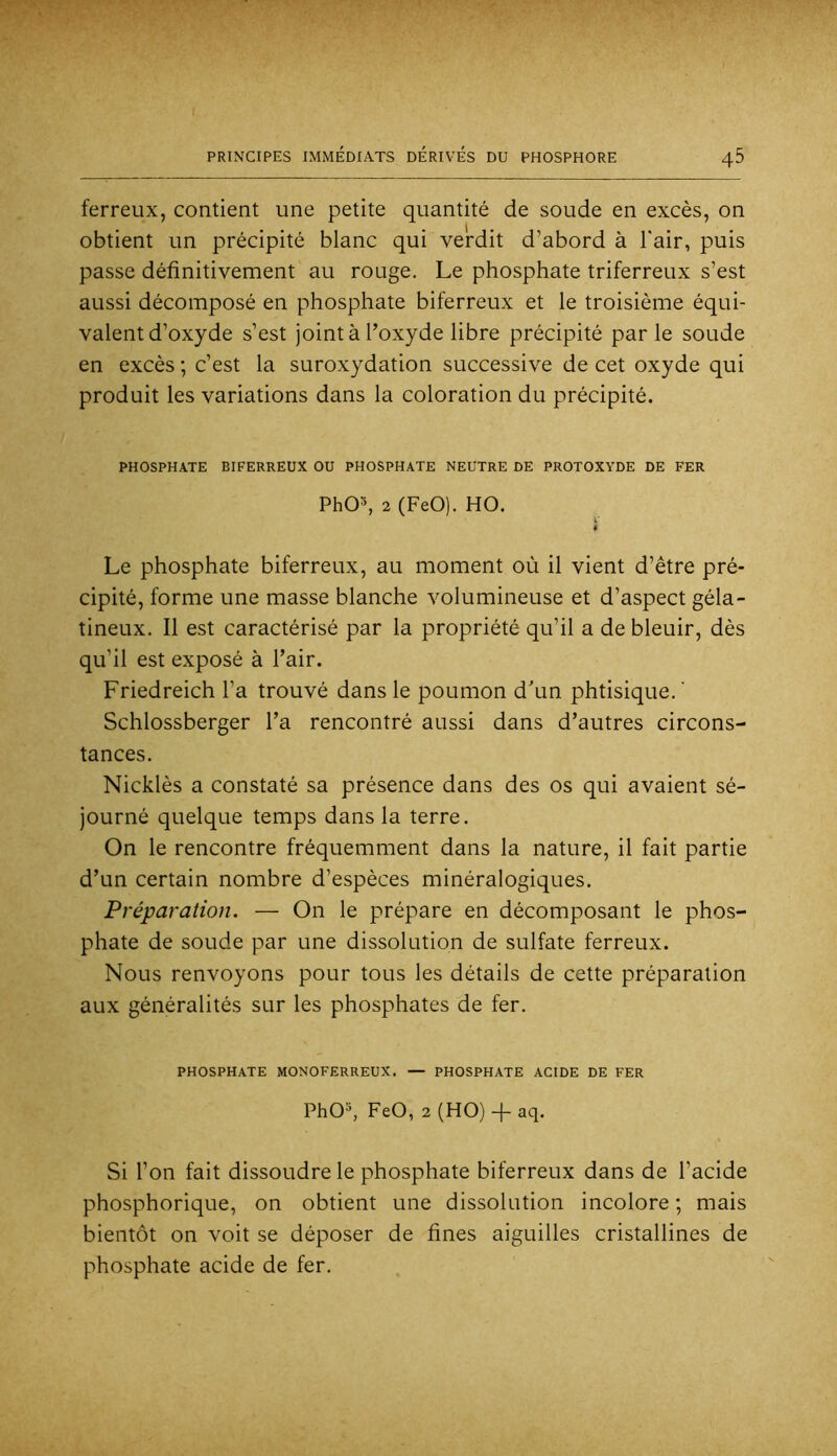 ferreux, contient une petite quantité de soude en excès, on obtient un précipité blanc qui verdit d’abord à l'air, puis passe définitivement au rouge. Le phosphate triferreux s’est aussi décomposé en phosphate biferreux et le troisième équi- valent d’oxyde s’est joint à l’oxyde libre précipité par le soude en excès ; c’est la suroxydation successive de cet oxyde qui produit les variations dans la coloration du précipité. PHOSPHATE BIFERREUX OU PHOSPHATE NEUTRE DE PROTOXYDE DE FER PhOh 2 (FeO). HO. * Le phosphate biferreux, au moment où il vient d’être pré- cipité, forme une masse blanche volumineuse et d’aspect géla- tineux. Il est caractérisé par la propriété qu’il a de bleuir, dès qu’il est exposé à l’air. Friedreich l’a trouvé dans le poumon d’un phtisique. ' Schlossberger l’a rencontré aussi dans d’autres circons- tances. Nicklès a constaté sa présence dans des os qui avaient sé- journé quelque temps dans la terre. On le rencontre fréquemment dans la nature, il fait partie d’un certain nombre d’espèces minéralogiques. Préparation. — On le prépare en décomposant le phos- phate de soude par une dissolution de sulfate ferreux. Nous renvoyons pour tous les détails de cette préparation aux généralités sur les phosphates de fer. PHOSPHATE MONOFERREUX. — PHOSPHATE ACIDE DE FER PhO'^, FeO, 2 (HO) + aq. Si l’on fait dissoudre le phosphate biferreux dans de l’acide phosphorique, on obtient une dissolution incolore ; mais bientôt on voit se déposer de fines aiguilles cristallines de phosphate acide de fer.