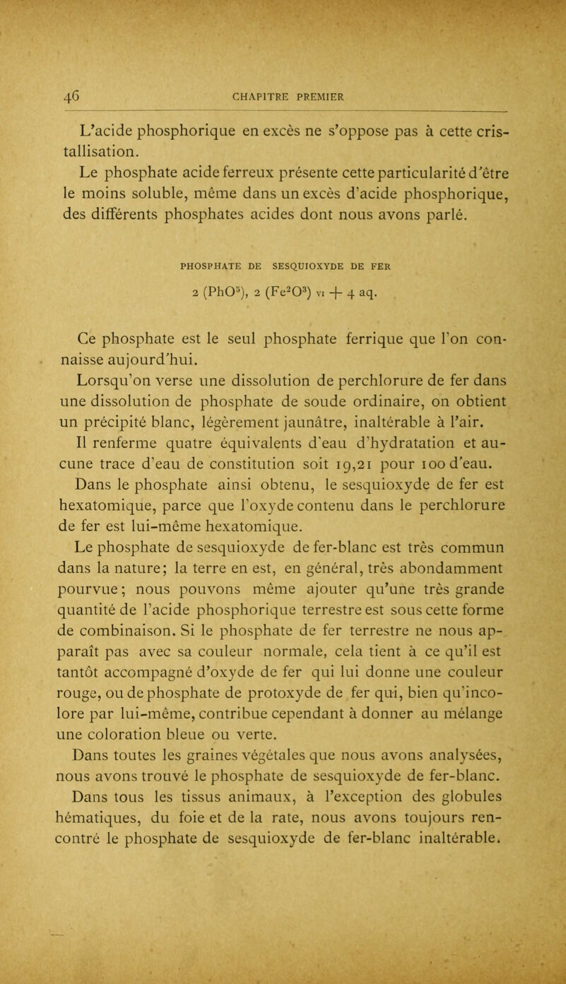 L’acide phosphorique en excès ne s’oppose pas à cette cris- tallisation. Le phosphate acide ferreux présente cette particularité d'être le moins soluble, même dans un excès d’acide phosphorique, des différents phosphates acides dont nous avons parlé. PHOSPHATE DE SESQUIOXYDE DE FER 2 (PhO^), 2 (Fe^O^) V. + 4 aq. Ce phosphate est le seul phosphate ferrique que l’on con- naisse aujourd'hui. Lorsqu’on verse une dissolution de perchlorure de fer dans une dissolution de phosphate de soude ordinaire, on obtient un précipité blanc, légèrement jaunâtre, inaltérable à l’air. Il renferme quatre équivalents d’eau d’hydratation et au- cune trace d’eau de constitution soit 19,21 pour 100 d'eau. Dans le phosphate ainsi obtenu, le sesquioxyde de fer est hexatomique, parce que l’oxyde contenu dans le perchlorure de fer est lui-même hexatomique. Le phosphate de sesquioxyde de fer-blanc est très commun dans la nature; la terre en est, en général, très abondamment pourvue ; nous pouvons même ajouter qu’une très grande quantité de l’acide phosphorique terrestre est sous cette forme de combinaison. Si le phosphate de fer terrestre ne nous ap- paraît pas avec sa couleur normale, cela tient à ce qu’il est tantôt accompagné d’oxyde de fer qui lui donne une couleur rouge, ou de phosphate de protoxyde de fer qui, bien qu’inco- lore par lui-même, contribue cependant à donner au mélange une coloration bleue ou verte. Dans toutes les graines végétales que nous avons analysées, nous avons trouvé le phosphate de sesquioxyde de fer-blanc. Dans tous les tissus animaux, à l’exception des globules hématiques, du foie et de la rate, nous avons toujours ren- contré le phosphate de sesquioxyde de fer-blanc inaltérable.