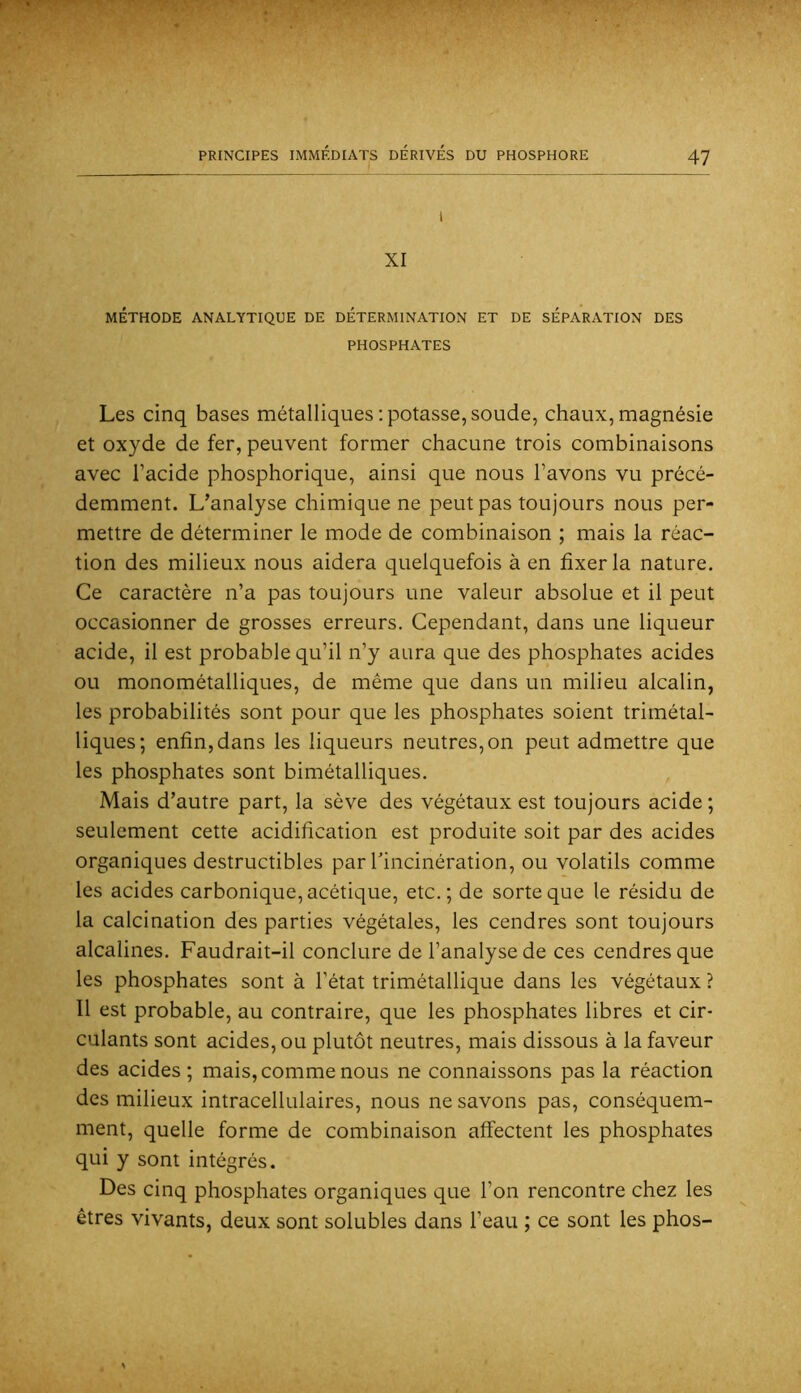 l XI MÉTHODE ANALYTIQUE DE DETERMINATION ET DE SEPARATION DES PHOSPHATES Les cinq bases métalliques : potasse, soude, chaux, magnésie et oxyde de fer, peuvent former chacune trois combinaisons avec l’acide phosphorique, ainsi que nous l’avons vu précé- demment. L’analyse chimique ne peut pas toujours nous per- mettre de déterminer le mode de combinaison ; mais la réac- tion des milieux nous aidera quelquefois à en fixer la nature. Ce caractère n’a pas toujours une valeur absolue et il peut occasionner de grosses erreurs. Cependant, dans une liqueur acide, il est probable qu’il n’y aura que des phosphates acides ou monométalliques, de même que dans un milieu alcalin, les probabilités sont pour que les phosphates soient trimétal- liques; enfin, dans les liqueurs neutres, on peut admettre que les phosphates sont bimétalliques. Mais d’autre part, la sève des végétaux est toujours acide; seulement cette acidification est produite soit par des acides organiques destructibles par Tincinération, ou volatils comme les acides carbonique, acétique, etc.; de sorte que le résidu de la calcination des parties végétales, les cendres sont toujours alcalines. Faudrait-il conclure de l’analyse de ces cendres que les phosphates sont à l’état trimétallique dans les végétaux ? Il est probable, au contraire, que les phosphates libres et cir- culants sont acides, ou plutôt neutres, mais dissous à la faveur des acides; mais, comme nous ne connaissons pas la réaction des milieux intracellulaires, nous ne savons pas, conséquem- ment, quelle forme de combinaison affectent les phosphates qui y sont intégrés. Des cinq phosphates organiques que l’on rencontre chez les êtres vivants, deux sont solubles dans l’eau ; ce sont les phos-