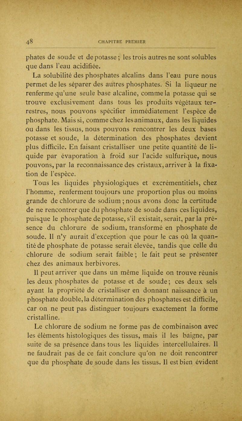 phates de soude et dépotasse; les trois autres ne sont solubles que dans l’eau acidifiée. La solubilité des phosphates alcalins dans l’eau pure nous permet de les séparer des autres phosphates. Si la liqueur ne renferme qu’une seule base alcaline, comme la potasse qui se trouve exclusivement dans tous les produits végétaux ter- restres, nous pouvons spécifier immédiatement l’espèce de phosphate. Mais si, comme chez les animaux, dans les liquides ou dans les tissus, nous pouvons rencontrer les deux bases potasse et soude, la détermination des phosphates devient plus difficile. En faisant cristalliser une petite quantité de li- quide par évaporation à froid sur l’acide sulfurique, nous pouvons, par la reconnaissance des cristaux, arriver à la fixa- tion de l’espèce. Tous les liquides physiologiques et excrémentitiels, chez l’homme, renferment toujours une proportion plus ou moins grande de chlorure de sodium ; nous avons donc la certitude de ne rencontrer que du phosphate de soude dans ces liquides, puisque le phosphate de potasse, s’il existait, serait, par la pré- sence du chlorure de sodium, transformé en pho.sphate de soude. 11 n’y aurait d’exception que pour le cas où la quan- tité de phosphate de potasse serait élevée, tandis que celle du chlorure de sodium serait faible ; le fait peut se présenter chez des animaux herbivores. Il peut arriver que dans un même liquide on trouve réunis les deux phosphates de potasse et de soude; ces deux sels ayant la propriété de cristalliser en donnant naissance à un phosphate double, la détermination des phosphates est difficile, car on ne peut pas distinguer toujours exactement la forme cristalline. Le chlorure de sodium ne forme pas de combinaison avec les éléments histologiques des tissus, mais il les baigne, par suite de sa présence dans tous les liquides intercellulaires. 11 ne faudrait pas de ce fait conclure qu'on ne doit rencontrer que du phosphate de soude dans les tissus. 11 est bien évident