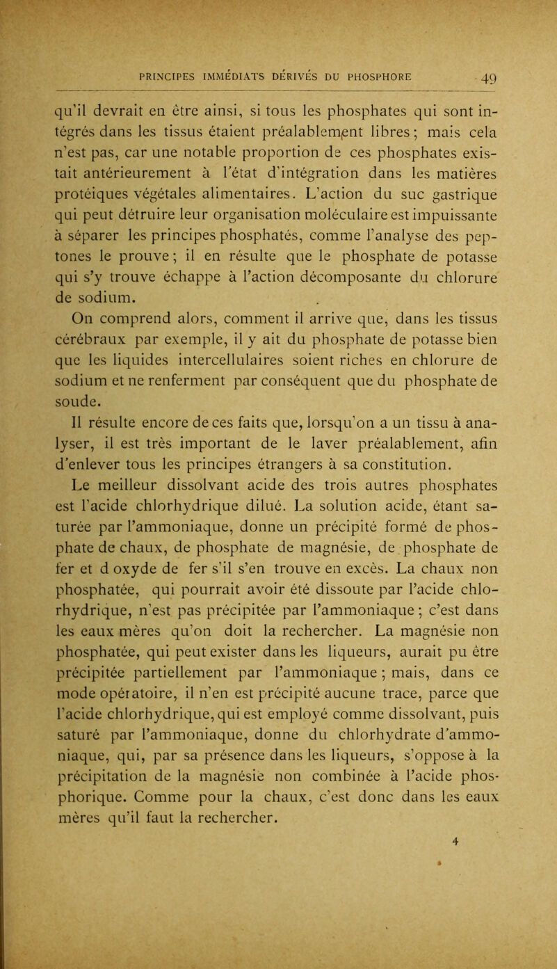 qu’il devrait en être ainsi, si tous les phosphates qui sont in- tégrés dans les tissus étaient préalablenijent libres; mais cela n’est pas, car une notable proportion de ces phosphates exis- tait antérieurement à Tétât d’intégration dans les matières protéiques végétales alimentaires. L’action du suc gastrique qui peut détruire leur organisation moléculaire est impuissante à séparer les principes phosphatés, comme l’analyse des pep- tones le prouve ; il en résulte que le phosphate de potasse qui s’y trouve échappe à l’action décomposante du chlorure de sodium. On comprend alors, comment il arrive que, dans les tissus cérébraux par exemple, il y ait du phosphate de potasse bien que les liquides intercellulaires soient riches en chlorure de sodium et ne renferment par conséquent que du phosphate de soude. 11 résulte encore de ces faits que, lorsqu’on a un tissu à ana- lyser, il est très important de le laver préalablement, afin d’enlever tous les principes étrangers à sa constitution. Le meilleur dissolvant acide des trois autres phosphates est l’acide chlorhydrique dilué. La solution acide, étant sa- turée par l’ammoniaque, donne un précipité formé de phos- phate de chaux, de phosphate de magnésie, de phosphate de fer et d oxyde de fer s’il s’en trouve en excès. La chaux non phosphatée, qui pourrait avoir été dissoute par Tacide chlo- rhydrique, n’est pas précipitée par l’ammoniaque ; c’est dans les eaux mères qu’on doit la rechercher. La magnésie non phosphatée, qui peut exister dans les liqueurs, aurait pu être précipitée partiellement par l’ammoniaque ; mais, dans ce mode opératoire, il n’en est précipité aucune trace, parce que Tacide chlorhydrique, qui est employé comme dissolvant, puis saturé par l’ammoniaque, donne du chlorhydrate d’ammo- niaque, qui, par sa présence dans les liqueurs, s’oppose à la précipitation de la magnésie non combinée à Tacide phos- phorique. Comme pour la chaux, c’est donc dans les eaux mères qu’il faut la rechercher. 4