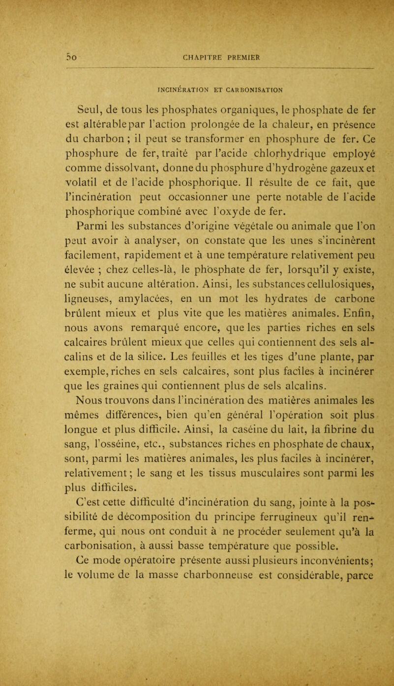INCINÉRATION ET CARBONISATION Seul, de tous les phosphates organiques, le phosphate de fer est altérable par l’action prolongée de la chaleur, en présence du charbon ; il peut se transformer en phosphure de fer. Ce phosphure de fer, traité par l’acide chlorhydrique employé comme dissolvant, donne du phosphure d’hydrogène gazeux et volatil et de l’acide phosphorique. Il résulte de ce fait, que l’incinération peut occasionner une perte notable de l'acide phosphorique combiné avec l’oxyde de fer. Parmi les substances d’origine végétale ou animale que l’on peut avoir à analyser, on constate que les unes s’incinèrent facilement, rapidement et à une température relativement peu élevée ; chez celles-là, le phosphate de fer, lorsqu’il y existe, ne subit aucune altération. Ainsi, les substances cellulosiques, ligneuses, amylacées, en un mot les hydrates de carbone brûlent mieux et plus vite que les matières animales. Enfin, nous avons remarqué encore, que les parties riches en sels calcaires brûlent mieux que celles qui contiennent des sels al- calins et de la silice. Les feuilles et les tiges d’une plante, par exemple, riches en sels calcaires, sont plus faciles à incinérer que les graines qui contiennent plus de sels alcalins. Nous trouvons dans l’incinération des matières animales les mêmes différences, bien qu'en général l’opération soit plus longue et plus difficile. Ainsi, la caséine du lait, la fibrine du sang, l’osséine, etc., substances riches en phosphate de chaux, sont, parmi les matières animales, les plus faciles à incinérer, relativement ; le sang et les tissus musculaires sont parmi les plus difficiles. C’est cette difficulté d’incinération du sang, jointe à la pos*- sibilité de décomposition du principe ferrugineux qu’il ren^ ferme, qui nous ont conduit à ne procéder seulement qu’à la carbonisation, à aussi basse température que possible. Ce mode opératoire présente aussi plusieurs inconvénients; le volume de la masse charbonneuse est considérable, parce