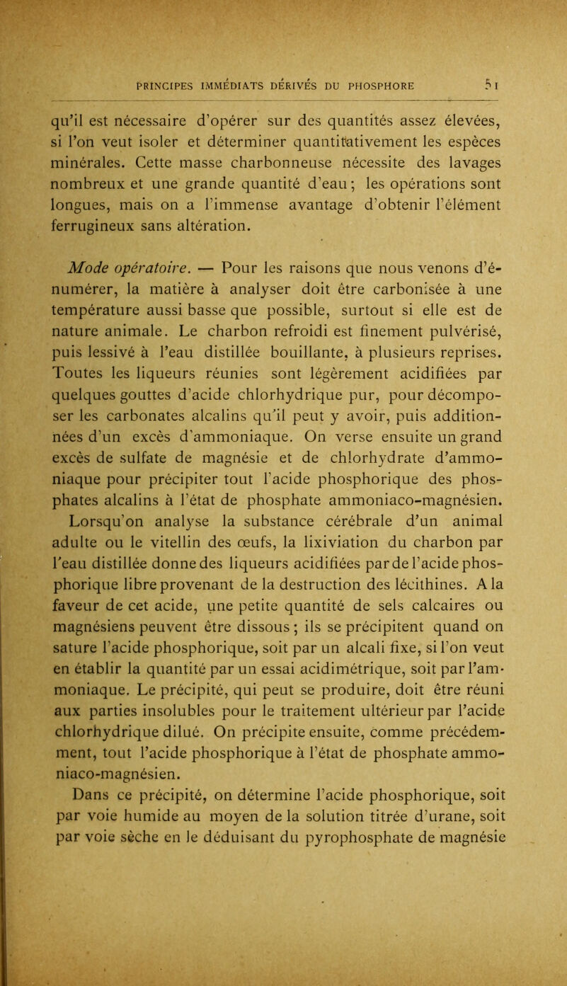 qu’il est nécessaire d’opérer sur des quantités assez élevées, si l’on veut isoler et déterminer quantitativement les espèces minérales. Cette masse charbonneuse nécessite des lavages nombreux et une grande quantité d’eau ; les opérations sont longues, mais on a l’immense avantage d’obtenir l’élément ferrugineux sans altération. Mode opératoire. — Pour les raisons que nous venons d’é- numérer, la matière à analyser doit être carbonisée à une température aussi basse que possible, surtout si elle est de nature animale. Le charbon refroidi est finement pulvérisé, puis lessivé à l’eau distillée bouillante, à plusieurs reprises. Toutes les liqueurs réunies sont légèrement acidifiées par quelques gouttes d’acide chlorhydrique pur, pour décompo- ser les carbonates alcalins qu’il peut y avoir, puis addition- nées d’un excès d’ammoniaque. On verse ensuite un grand excès de sulfate de m.agnésie et de chlorhydrate d’ammo- niaque pour précipiter tout l’acide phosphorique des phos- phates alcalins à l’état de phosphate ammoniaco-magnésien. Lorsqu’on analyse la substance cérébrale d’un animal adulte ou le vitellin des œufs, la lixiviation du charbon par Peau distillée donne des liqueurs acidifiées par de l’acide phos- phorique libre provenant de la destruction des lécithines. A la faveur de cet acide, une petite quantité de sels calcaires ou magnésiens peuvent être dissous ; ils se précipitent quand on sature l’acide phosphorique, soit par un alcali fixe, si l’on veut en établir la quantité par un essai acidimétrique, soit par l’am- moniaque. Le précipité, qui peut se produire, doit être réuni aux parties insolubles pour le traitement ultérieur par l’acide chlorhydrique dilué. On précipite ensuite, comme précédem- ment, tout l’acide phosphorique à l’état de phosphate ammo- niaco-magnésien. Dans ce précipité, on détermine l’acide phosphorique, soit par voie humide au moyen de la solution titrée d’urane, soit par voie sèche en le déduisant du pyrophosphate de magnésie
