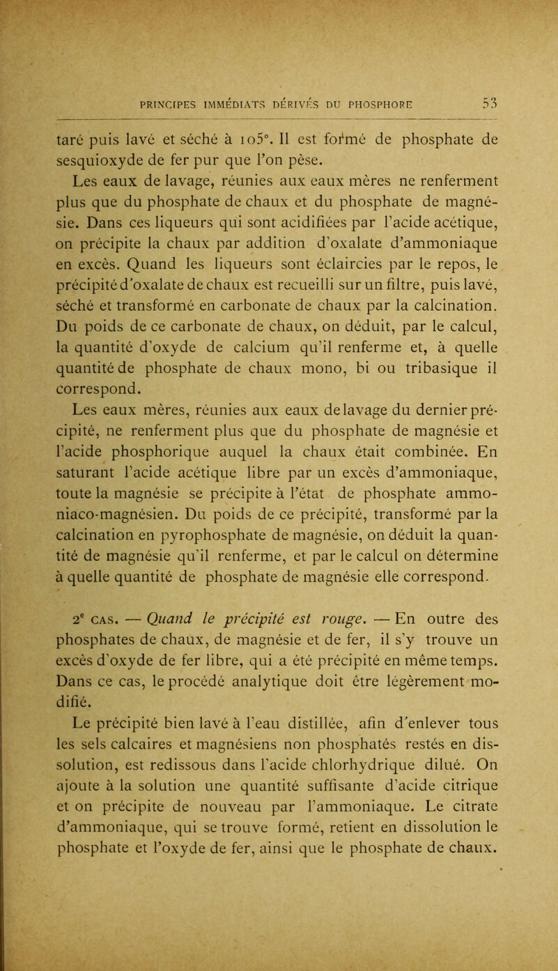 taré puis lavé et séché à io5°. Il est foi^mé de phosphate de sesquioxyde de fer pur que l’on pèse. Les eaux de lavage, réunies aux eaux mères ne renferment plus que du phosphate de chaux et du phosphate de magné- sie. Dans ces liqueurs qui sont acidifiées par l’acide acétique, on précipite la chaux par addition d’oxalate d’ammoniaque en excès. Quand les liqueurs sont éclaircies par le repos, le précipité d’oxalate de chaux est recueilli surun filtre, puis lavé, séché et transformé en carbonate de chaux par la calcination. Du poids de ce carbonate de chaux, on déduit, par le calcul, la quantité d’oxyde de calcium qu’il renferme et, à quelle quantité de phosphate de chaux mono, bi ou tribasique il correspond. Les eaux mères, réunies aux eaux de lavage du dernier pré- cipité, ne renferment plus que du phosphate de magnésie et l’acide phosphorique auquel la chaux était combinée. En saturant l’acide acétique libre par un excès d’ammoniaque, toute la magnésie se précipite à l’état de phosphate ammo- niaco-magnésien. Du poids de ce précipité, transformé par la calcination en pyrophosphate de magnésie, on déduit la quan- tité de magnésie qu’il renferme, et par le calcul on détermine à quelle quantité de phosphate de magnésie elle correspond. 2® CAS. — Quand le précipité est rouge. — En outre des phosphates de chaux, de magnésie et de fer, il s’y trouve un excès d’oxyde de fer libre, qui a été précipité en même temps. Dans ce cas, le procédé analytique doit être légèrement mo- difié. Le précipité bien lavé à l’eau distillée, afin d’enlever tous les sels calcaires et magnésiens non phosphatés restés en dis- solution, est redissous dans l’acide chlorhydrique dilué. On ajoute à la solution une quantité suffisante d’acide citrique et on précipite de nouveau par l’ammoniaque. Le citrate d’ammoniaque, qui se trouve formé, retient en dissolution le phosphate et l’oxyde de fer, ainsi que le phosphate de chaux.