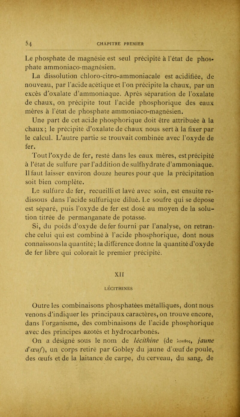 Le phosphate de magnésie est seul précipité à l’état de phos- phate ammoniaco-magnésien, La dissolution chloro-citro-ammoniacale est acidifiée, de nouveau, par l’acide acétique et l’on précipite la chaux, par un excès d'oxalate d’ammoniaque. Après séparation de l’oxalate de chaux, on précipite tout l’acide phosphorique des eaux mères à l'état de phosphate ammoniaco-magnésien. Une part de cet acide phosphorique doit être attribuée à la chaux; le précipité d’oxalate de chaux nous sert à la fixer par le calcul. L’autre partie se trouvait combinée avec l’oxyde de fer. Tout l’oxyde de fer, resté dans les eaux mères, est précipité à l’état de sulfure par l’addition de sulfhydrate d’ammoniaque. Il faut laisser environ douze heures pour que la précipitation soit bien complète. Le sulfure de fer, recueilli et lavé avec soin, est ensuite re- dissous dans l’acide sulfurique dilué. Le soufre qui se dépose est séparé, puis l’oxyde de fer est dosé au moyen de la solu- tion titrée de permanganate de potasse. Si, du poids d’oxyde de fer fourni par l’analyse, on retran- che celui qui est combiné à l’acide phosphorique, dont nous connaissonsla quantité; la différence donne la quantité d’oxyde de fer libre qui colorait le premier précipité. XII LÉCITHINES Outre les combinaisons phosphatées métalliques, dont nous venons d’indiquer les principaux caractères, on trouve encore, dans l’organisme, des combinaisons de l’acide phosphorique avec des principes azotés et hydrocarbonés. On a désigné sous le nom de lécithine (de Xsxieoç, jaune d'œuf un corps retiré par Gobley du jaune d’œuf de poule, des œufs et de la laitance de carpe, du cerveau, du sang, de